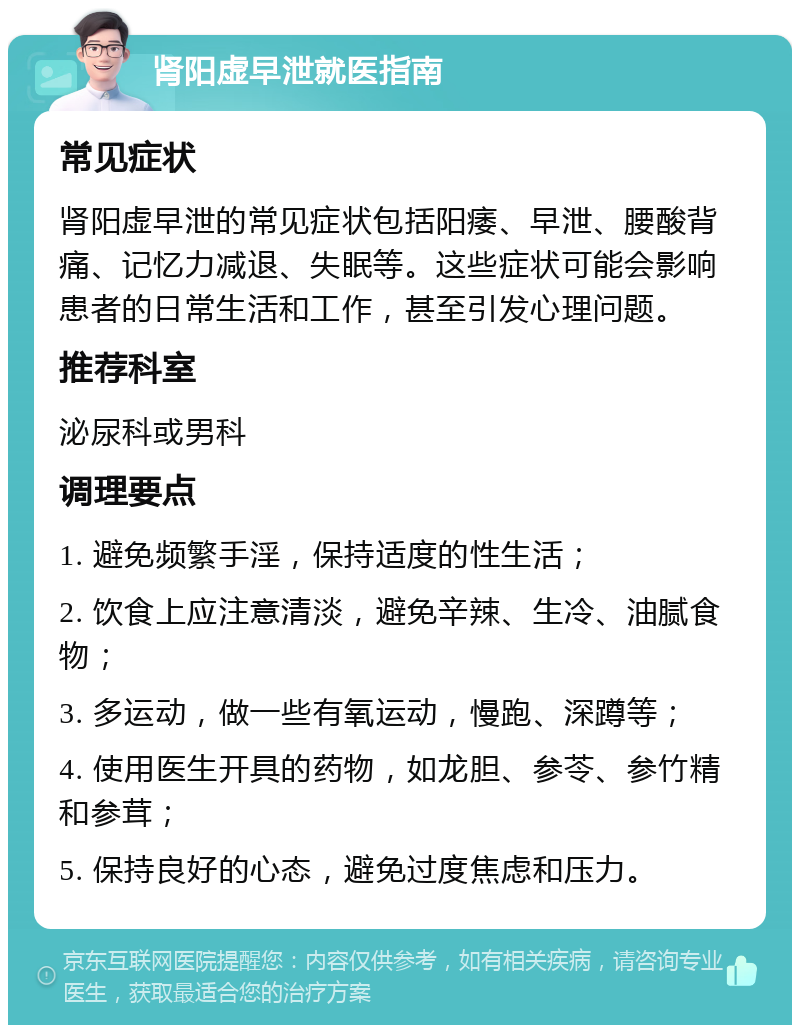 肾阳虚早泄就医指南 常见症状 肾阳虚早泄的常见症状包括阳痿、早泄、腰酸背痛、记忆力减退、失眠等。这些症状可能会影响患者的日常生活和工作，甚至引发心理问题。 推荐科室 泌尿科或男科 调理要点 1. 避免频繁手淫，保持适度的性生活； 2. 饮食上应注意清淡，避免辛辣、生冷、油腻食物； 3. 多运动，做一些有氧运动，慢跑、深蹲等； 4. 使用医生开具的药物，如龙胆、参苓、参竹精和参茸； 5. 保持良好的心态，避免过度焦虑和压力。