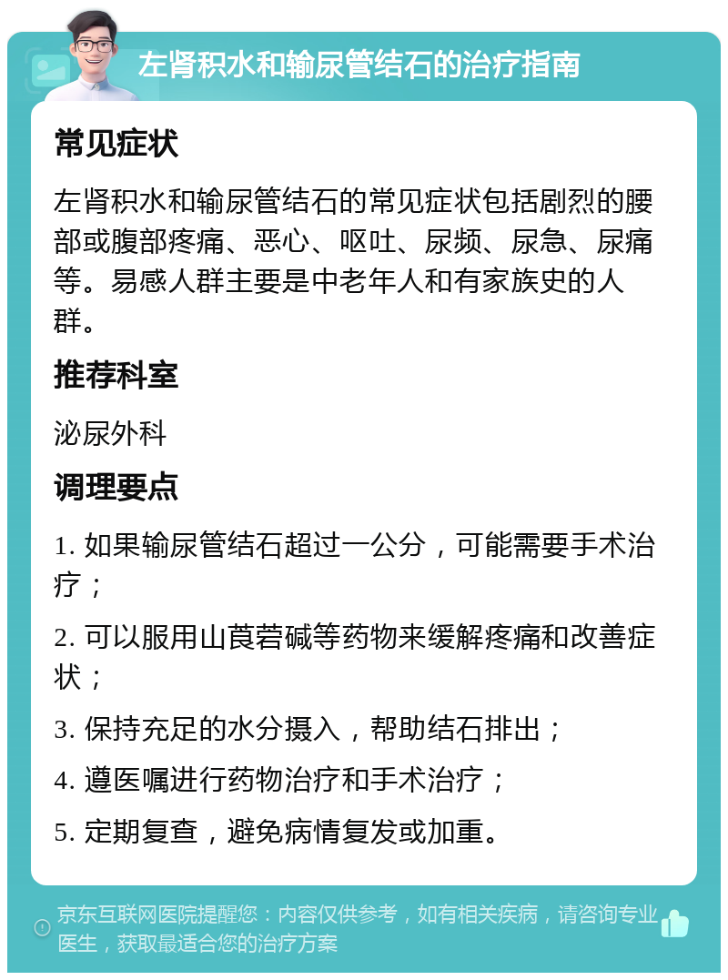 左肾积水和输尿管结石的治疗指南 常见症状 左肾积水和输尿管结石的常见症状包括剧烈的腰部或腹部疼痛、恶心、呕吐、尿频、尿急、尿痛等。易感人群主要是中老年人和有家族史的人群。 推荐科室 泌尿外科 调理要点 1. 如果输尿管结石超过一公分，可能需要手术治疗； 2. 可以服用山莨菪碱等药物来缓解疼痛和改善症状； 3. 保持充足的水分摄入，帮助结石排出； 4. 遵医嘱进行药物治疗和手术治疗； 5. 定期复查，避免病情复发或加重。