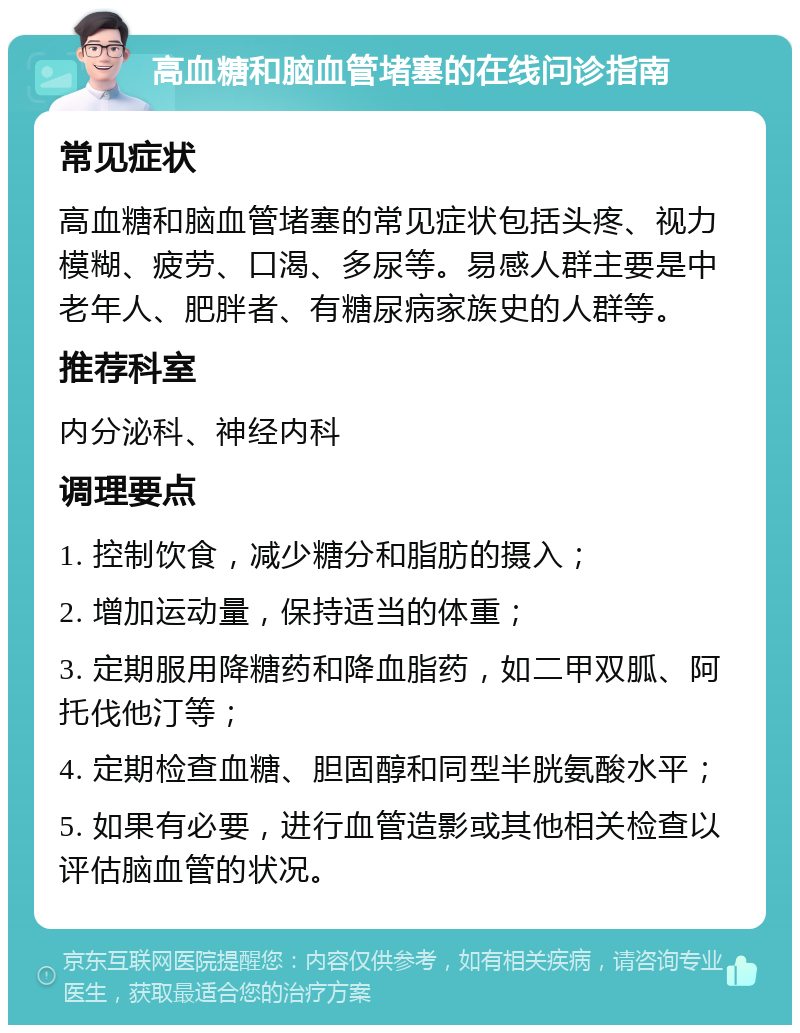 高血糖和脑血管堵塞的在线问诊指南 常见症状 高血糖和脑血管堵塞的常见症状包括头疼、视力模糊、疲劳、口渴、多尿等。易感人群主要是中老年人、肥胖者、有糖尿病家族史的人群等。 推荐科室 内分泌科、神经内科 调理要点 1. 控制饮食，减少糖分和脂肪的摄入； 2. 增加运动量，保持适当的体重； 3. 定期服用降糖药和降血脂药，如二甲双胍、阿托伐他汀等； 4. 定期检查血糖、胆固醇和同型半胱氨酸水平； 5. 如果有必要，进行血管造影或其他相关检查以评估脑血管的状况。