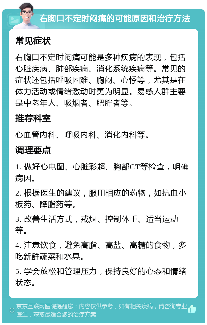 右胸口不定时闷痛的可能原因和治疗方法 常见症状 右胸口不定时闷痛可能是多种疾病的表现，包括心脏疾病、肺部疾病、消化系统疾病等。常见的症状还包括呼吸困难、胸闷、心悸等，尤其是在体力活动或情绪激动时更为明显。易感人群主要是中老年人、吸烟者、肥胖者等。 推荐科室 心血管内科、呼吸内科、消化内科等。 调理要点 1. 做好心电图、心脏彩超、胸部CT等检查，明确病因。 2. 根据医生的建议，服用相应的药物，如抗血小板药、降脂药等。 3. 改善生活方式，戒烟、控制体重、适当运动等。 4. 注意饮食，避免高脂、高盐、高糖的食物，多吃新鲜蔬菜和水果。 5. 学会放松和管理压力，保持良好的心态和情绪状态。