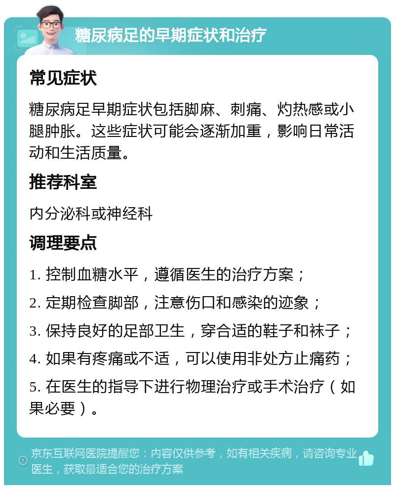 糖尿病足的早期症状和治疗 常见症状 糖尿病足早期症状包括脚麻、刺痛、灼热感或小腿肿胀。这些症状可能会逐渐加重，影响日常活动和生活质量。 推荐科室 内分泌科或神经科 调理要点 1. 控制血糖水平，遵循医生的治疗方案； 2. 定期检查脚部，注意伤口和感染的迹象； 3. 保持良好的足部卫生，穿合适的鞋子和袜子； 4. 如果有疼痛或不适，可以使用非处方止痛药； 5. 在医生的指导下进行物理治疗或手术治疗（如果必要）。