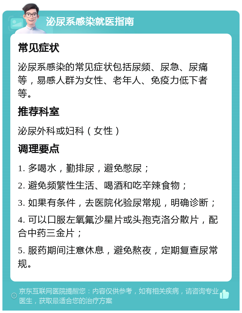 泌尿系感染就医指南 常见症状 泌尿系感染的常见症状包括尿频、尿急、尿痛等，易感人群为女性、老年人、免疫力低下者等。 推荐科室 泌尿外科或妇科（女性） 调理要点 1. 多喝水，勤排尿，避免憋尿； 2. 避免频繁性生活、喝酒和吃辛辣食物； 3. 如果有条件，去医院化验尿常规，明确诊断； 4. 可以口服左氧氟沙星片或头孢克洛分散片，配合中药三金片； 5. 服药期间注意休息，避免熬夜，定期复查尿常规。