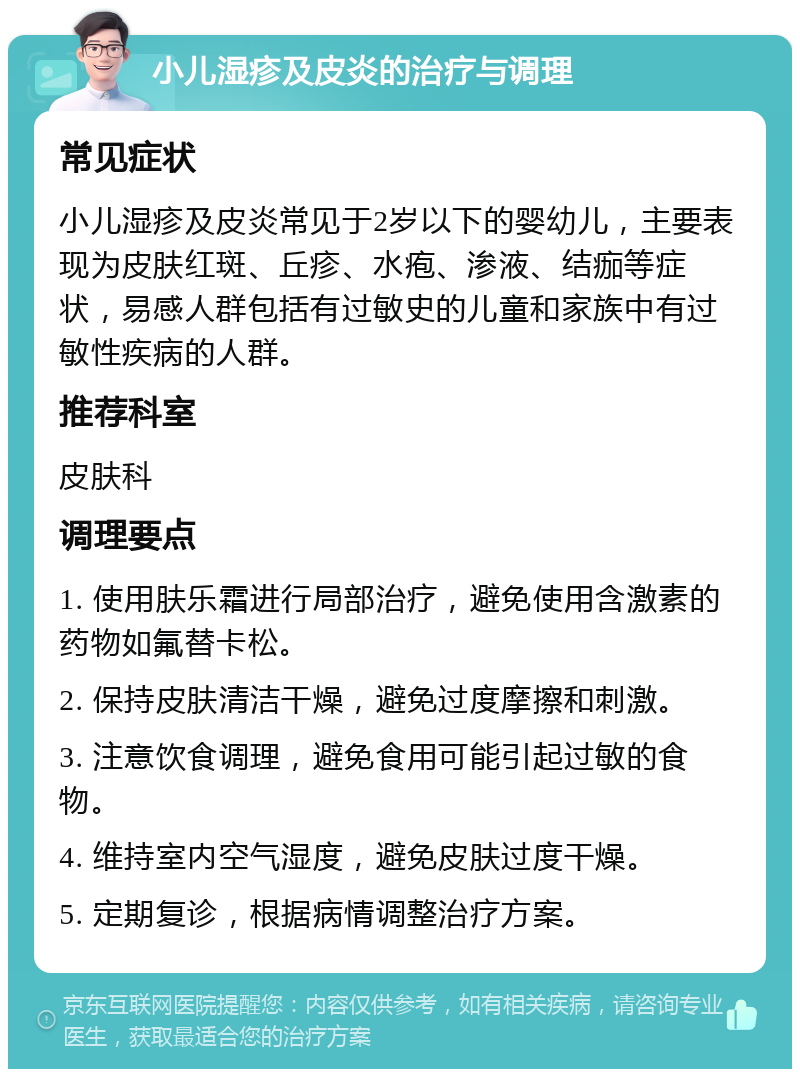 小儿湿疹及皮炎的治疗与调理 常见症状 小儿湿疹及皮炎常见于2岁以下的婴幼儿，主要表现为皮肤红斑、丘疹、水疱、渗液、结痂等症状，易感人群包括有过敏史的儿童和家族中有过敏性疾病的人群。 推荐科室 皮肤科 调理要点 1. 使用肤乐霜进行局部治疗，避免使用含激素的药物如氟替卡松。 2. 保持皮肤清洁干燥，避免过度摩擦和刺激。 3. 注意饮食调理，避免食用可能引起过敏的食物。 4. 维持室内空气湿度，避免皮肤过度干燥。 5. 定期复诊，根据病情调整治疗方案。