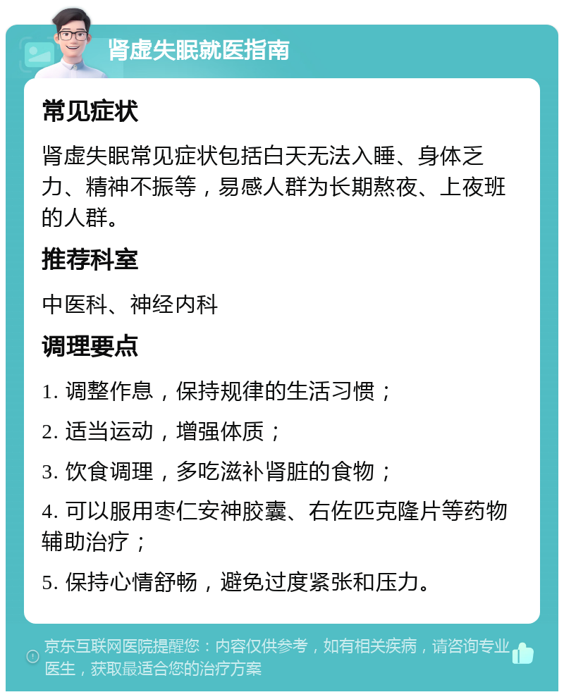 肾虚失眠就医指南 常见症状 肾虚失眠常见症状包括白天无法入睡、身体乏力、精神不振等，易感人群为长期熬夜、上夜班的人群。 推荐科室 中医科、神经内科 调理要点 1. 调整作息，保持规律的生活习惯； 2. 适当运动，增强体质； 3. 饮食调理，多吃滋补肾脏的食物； 4. 可以服用枣仁安神胶囊、右佐匹克隆片等药物辅助治疗； 5. 保持心情舒畅，避免过度紧张和压力。