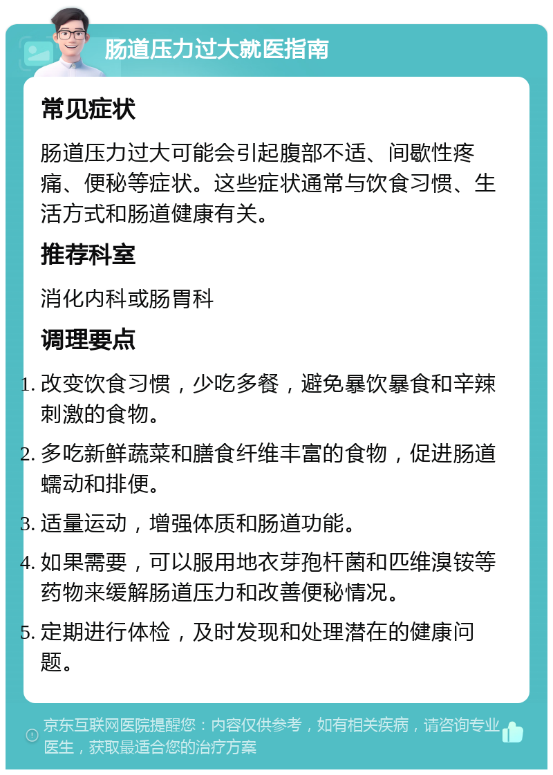 肠道压力过大就医指南 常见症状 肠道压力过大可能会引起腹部不适、间歇性疼痛、便秘等症状。这些症状通常与饮食习惯、生活方式和肠道健康有关。 推荐科室 消化内科或肠胃科 调理要点 改变饮食习惯，少吃多餐，避免暴饮暴食和辛辣刺激的食物。 多吃新鲜蔬菜和膳食纤维丰富的食物，促进肠道蠕动和排便。 适量运动，增强体质和肠道功能。 如果需要，可以服用地衣芽孢杆菌和匹维溴铵等药物来缓解肠道压力和改善便秘情况。 定期进行体检，及时发现和处理潜在的健康问题。