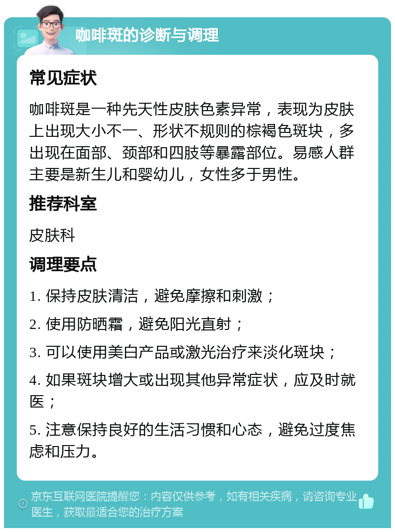 咖啡斑的诊断与调理 常见症状 咖啡斑是一种先天性皮肤色素异常，表现为皮肤上出现大小不一、形状不规则的棕褐色斑块，多出现在面部、颈部和四肢等暴露部位。易感人群主要是新生儿和婴幼儿，女性多于男性。 推荐科室 皮肤科 调理要点 1. 保持皮肤清洁，避免摩擦和刺激； 2. 使用防晒霜，避免阳光直射； 3. 可以使用美白产品或激光治疗来淡化斑块； 4. 如果斑块增大或出现其他异常症状，应及时就医； 5. 注意保持良好的生活习惯和心态，避免过度焦虑和压力。