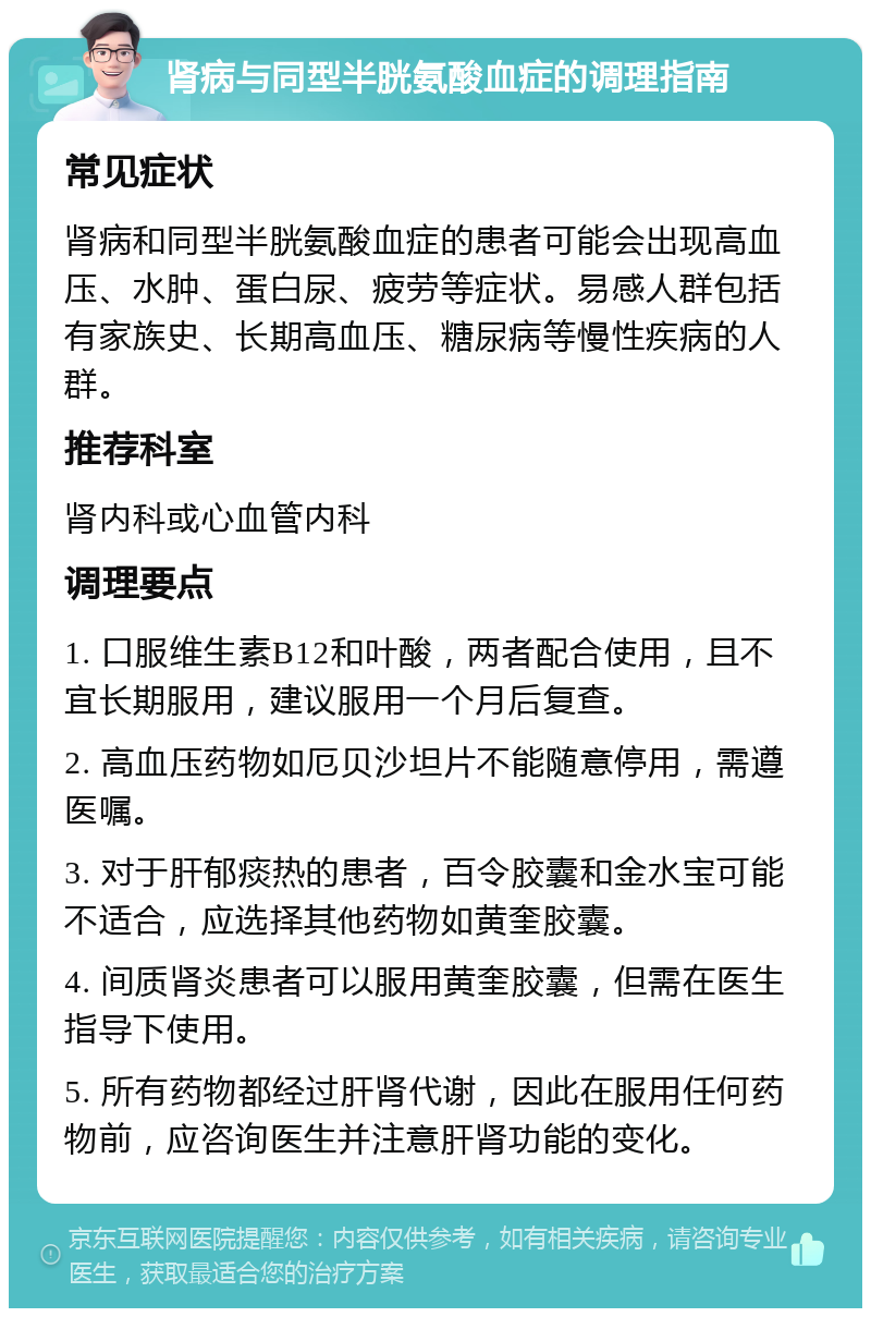 肾病与同型半胱氨酸血症的调理指南 常见症状 肾病和同型半胱氨酸血症的患者可能会出现高血压、水肿、蛋白尿、疲劳等症状。易感人群包括有家族史、长期高血压、糖尿病等慢性疾病的人群。 推荐科室 肾内科或心血管内科 调理要点 1. 口服维生素B12和叶酸，两者配合使用，且不宜长期服用，建议服用一个月后复查。 2. 高血压药物如厄贝沙坦片不能随意停用，需遵医嘱。 3. 对于肝郁痰热的患者，百令胶囊和金水宝可能不适合，应选择其他药物如黄奎胶囊。 4. 间质肾炎患者可以服用黄奎胶囊，但需在医生指导下使用。 5. 所有药物都经过肝肾代谢，因此在服用任何药物前，应咨询医生并注意肝肾功能的变化。