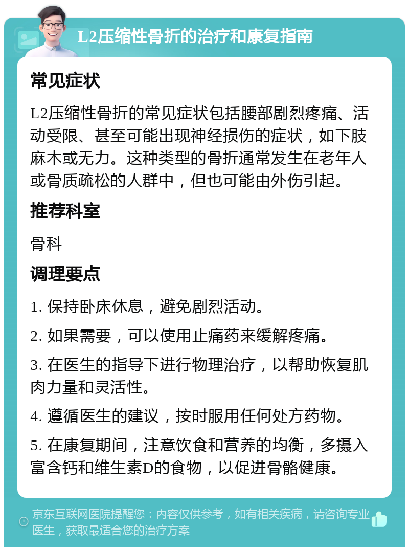 L2压缩性骨折的治疗和康复指南 常见症状 L2压缩性骨折的常见症状包括腰部剧烈疼痛、活动受限、甚至可能出现神经损伤的症状，如下肢麻木或无力。这种类型的骨折通常发生在老年人或骨质疏松的人群中，但也可能由外伤引起。 推荐科室 骨科 调理要点 1. 保持卧床休息，避免剧烈活动。 2. 如果需要，可以使用止痛药来缓解疼痛。 3. 在医生的指导下进行物理治疗，以帮助恢复肌肉力量和灵活性。 4. 遵循医生的建议，按时服用任何处方药物。 5. 在康复期间，注意饮食和营养的均衡，多摄入富含钙和维生素D的食物，以促进骨骼健康。