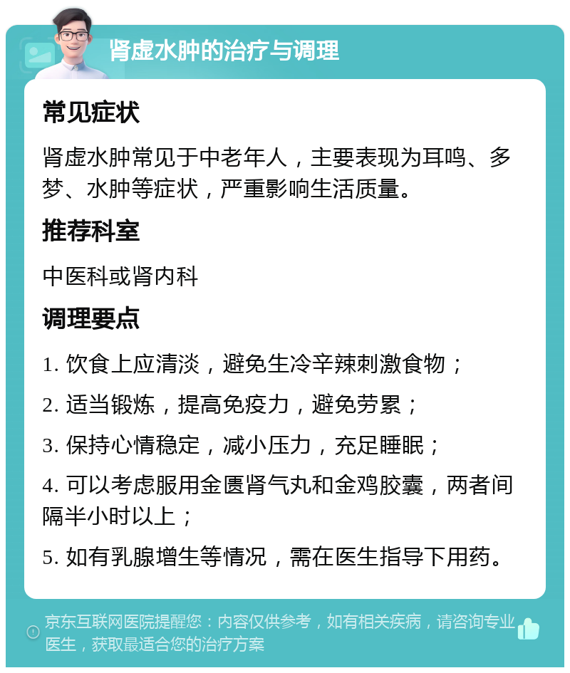 肾虚水肿的治疗与调理 常见症状 肾虚水肿常见于中老年人，主要表现为耳鸣、多梦、水肿等症状，严重影响生活质量。 推荐科室 中医科或肾内科 调理要点 1. 饮食上应清淡，避免生冷辛辣刺激食物； 2. 适当锻炼，提高免疫力，避免劳累； 3. 保持心情稳定，减小压力，充足睡眠； 4. 可以考虑服用金匮肾气丸和金鸡胶囊，两者间隔半小时以上； 5. 如有乳腺增生等情况，需在医生指导下用药。