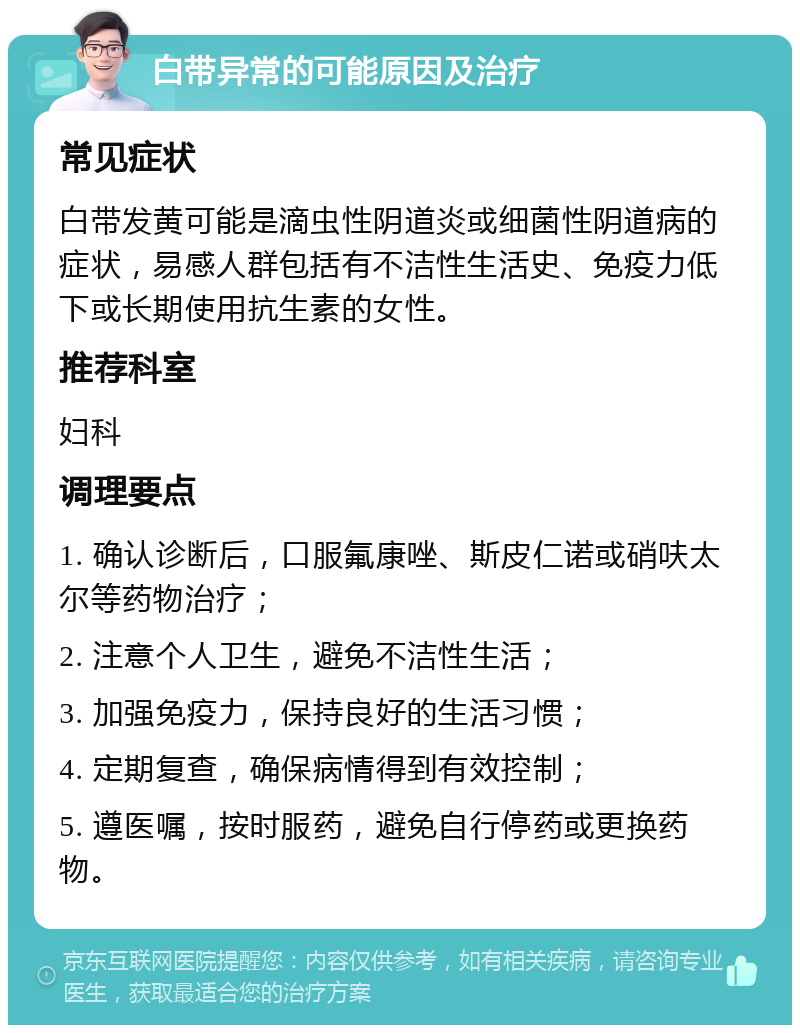 白带异常的可能原因及治疗 常见症状 白带发黄可能是滴虫性阴道炎或细菌性阴道病的症状，易感人群包括有不洁性生活史、免疫力低下或长期使用抗生素的女性。 推荐科室 妇科 调理要点 1. 确认诊断后，口服氟康唑、斯皮仁诺或硝呋太尔等药物治疗； 2. 注意个人卫生，避免不洁性生活； 3. 加强免疫力，保持良好的生活习惯； 4. 定期复查，确保病情得到有效控制； 5. 遵医嘱，按时服药，避免自行停药或更换药物。