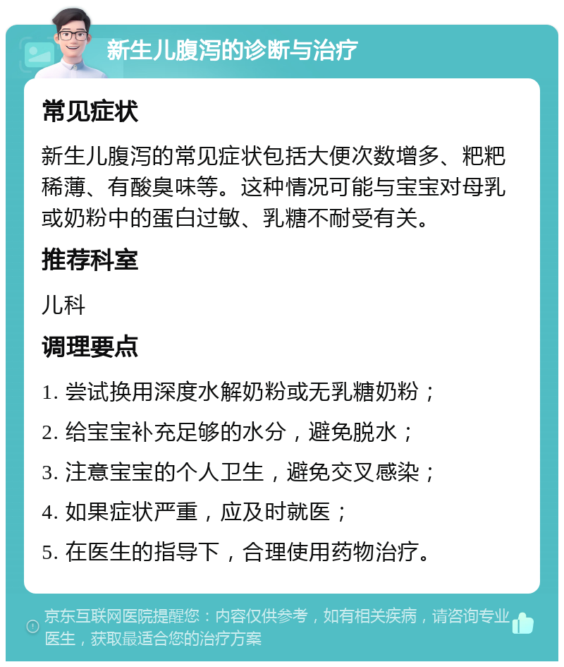 新生儿腹泻的诊断与治疗 常见症状 新生儿腹泻的常见症状包括大便次数增多、粑粑稀薄、有酸臭味等。这种情况可能与宝宝对母乳或奶粉中的蛋白过敏、乳糖不耐受有关。 推荐科室 儿科 调理要点 1. 尝试换用深度水解奶粉或无乳糖奶粉； 2. 给宝宝补充足够的水分，避免脱水； 3. 注意宝宝的个人卫生，避免交叉感染； 4. 如果症状严重，应及时就医； 5. 在医生的指导下，合理使用药物治疗。