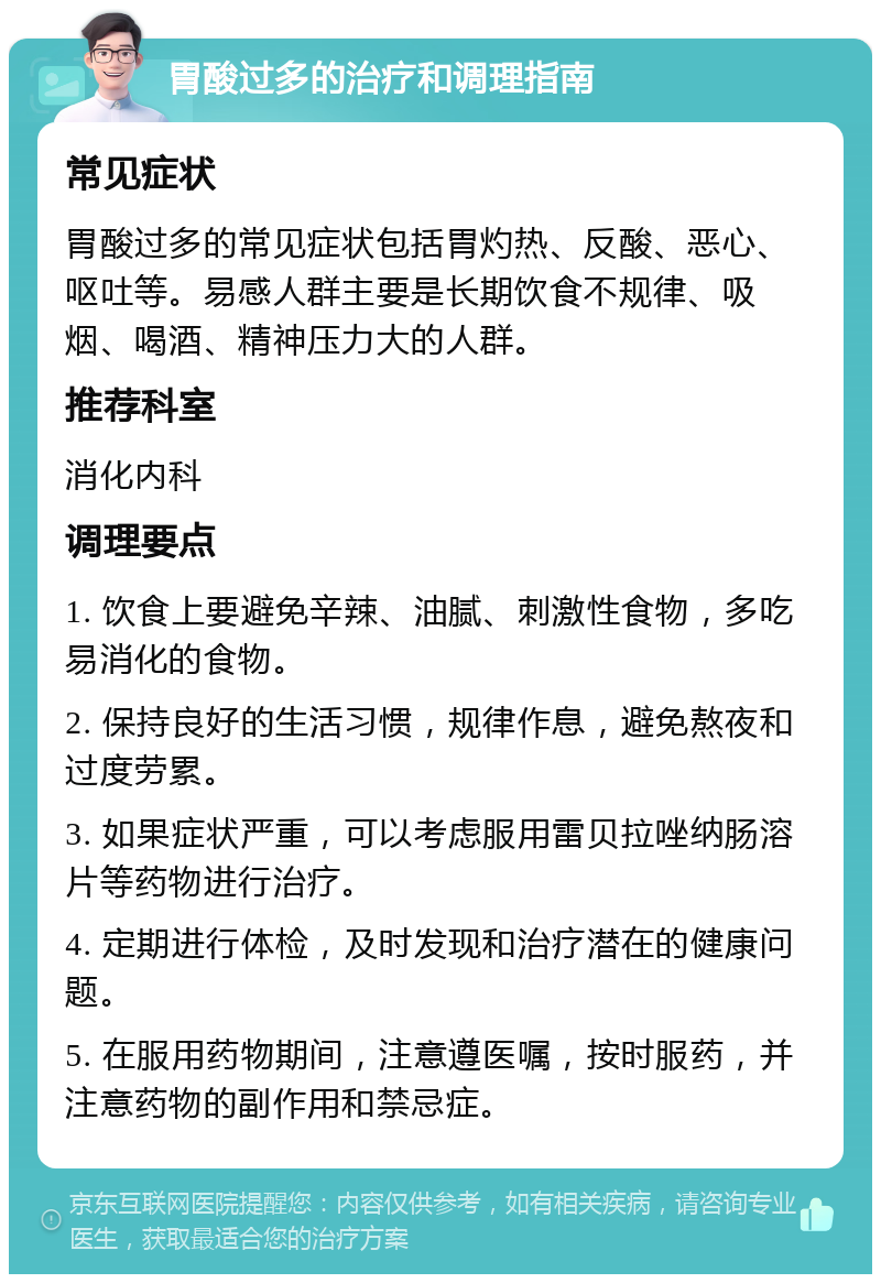 胃酸过多的治疗和调理指南 常见症状 胃酸过多的常见症状包括胃灼热、反酸、恶心、呕吐等。易感人群主要是长期饮食不规律、吸烟、喝酒、精神压力大的人群。 推荐科室 消化内科 调理要点 1. 饮食上要避免辛辣、油腻、刺激性食物，多吃易消化的食物。 2. 保持良好的生活习惯，规律作息，避免熬夜和过度劳累。 3. 如果症状严重，可以考虑服用雷贝拉唑纳肠溶片等药物进行治疗。 4. 定期进行体检，及时发现和治疗潜在的健康问题。 5. 在服用药物期间，注意遵医嘱，按时服药，并注意药物的副作用和禁忌症。