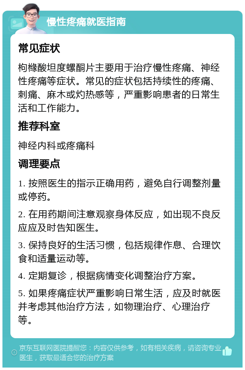 慢性疼痛就医指南 常见症状 枸橼酸坦度螺酮片主要用于治疗慢性疼痛、神经性疼痛等症状。常见的症状包括持续性的疼痛、刺痛、麻木或灼热感等，严重影响患者的日常生活和工作能力。 推荐科室 神经内科或疼痛科 调理要点 1. 按照医生的指示正确用药，避免自行调整剂量或停药。 2. 在用药期间注意观察身体反应，如出现不良反应应及时告知医生。 3. 保持良好的生活习惯，包括规律作息、合理饮食和适量运动等。 4. 定期复诊，根据病情变化调整治疗方案。 5. 如果疼痛症状严重影响日常生活，应及时就医并考虑其他治疗方法，如物理治疗、心理治疗等。