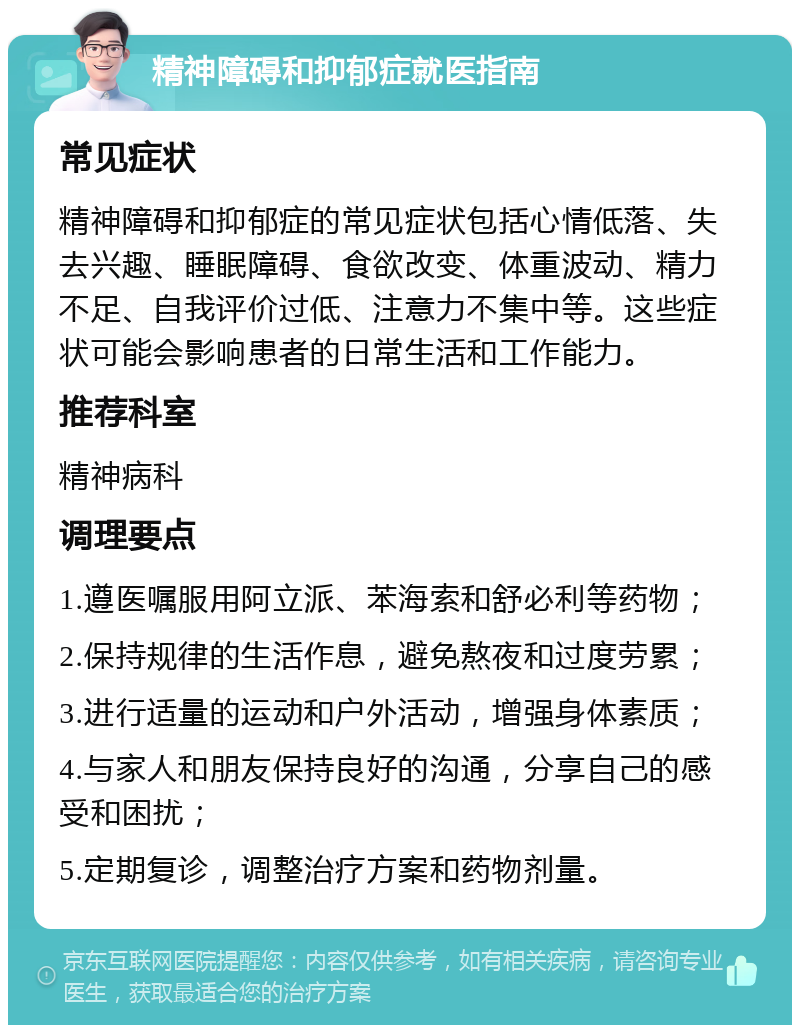 精神障碍和抑郁症就医指南 常见症状 精神障碍和抑郁症的常见症状包括心情低落、失去兴趣、睡眠障碍、食欲改变、体重波动、精力不足、自我评价过低、注意力不集中等。这些症状可能会影响患者的日常生活和工作能力。 推荐科室 精神病科 调理要点 1.遵医嘱服用阿立派、苯海索和舒必利等药物； 2.保持规律的生活作息，避免熬夜和过度劳累； 3.进行适量的运动和户外活动，增强身体素质； 4.与家人和朋友保持良好的沟通，分享自己的感受和困扰； 5.定期复诊，调整治疗方案和药物剂量。