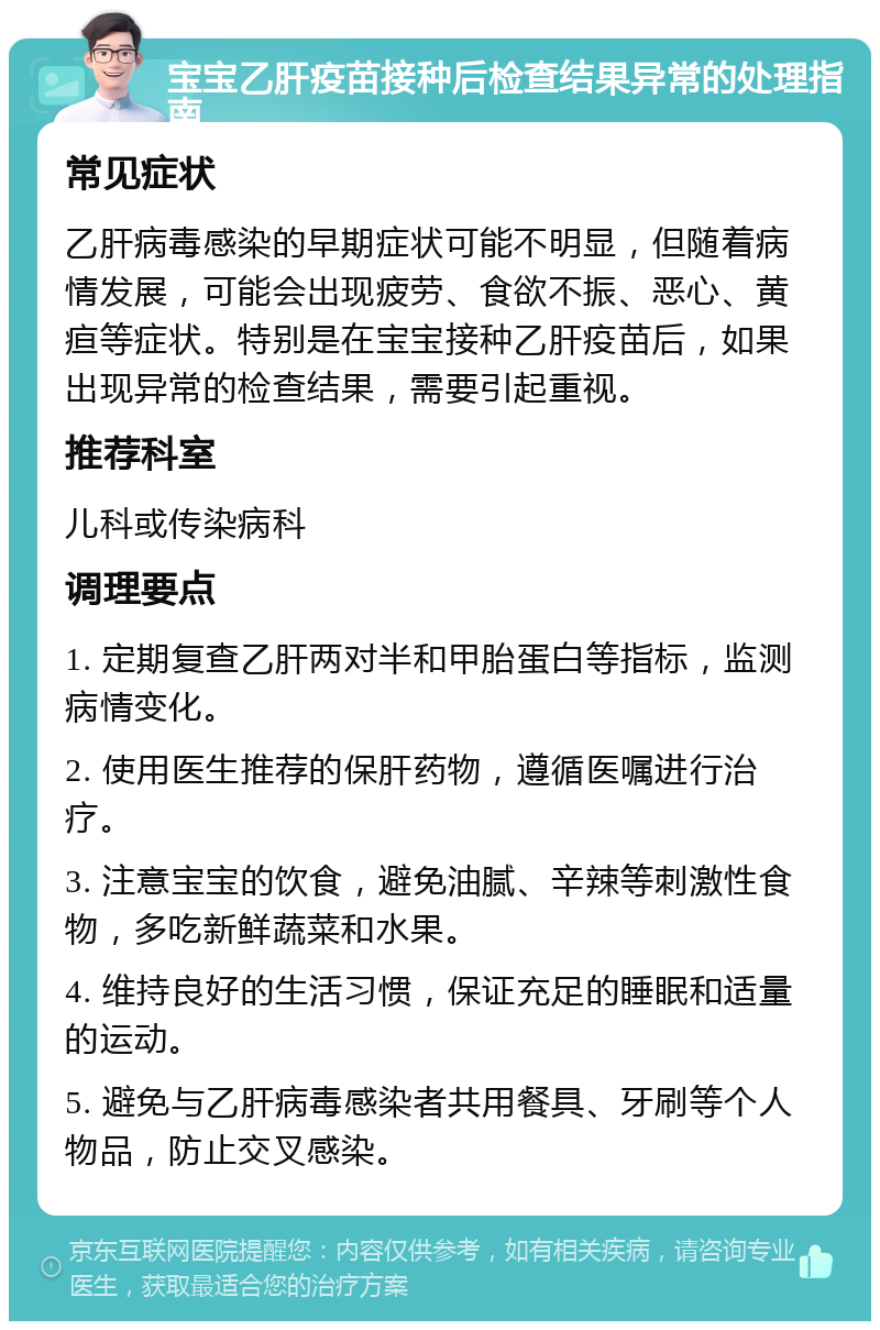 宝宝乙肝疫苗接种后检查结果异常的处理指南 常见症状 乙肝病毒感染的早期症状可能不明显，但随着病情发展，可能会出现疲劳、食欲不振、恶心、黄疸等症状。特别是在宝宝接种乙肝疫苗后，如果出现异常的检查结果，需要引起重视。 推荐科室 儿科或传染病科 调理要点 1. 定期复查乙肝两对半和甲胎蛋白等指标，监测病情变化。 2. 使用医生推荐的保肝药物，遵循医嘱进行治疗。 3. 注意宝宝的饮食，避免油腻、辛辣等刺激性食物，多吃新鲜蔬菜和水果。 4. 维持良好的生活习惯，保证充足的睡眠和适量的运动。 5. 避免与乙肝病毒感染者共用餐具、牙刷等个人物品，防止交叉感染。