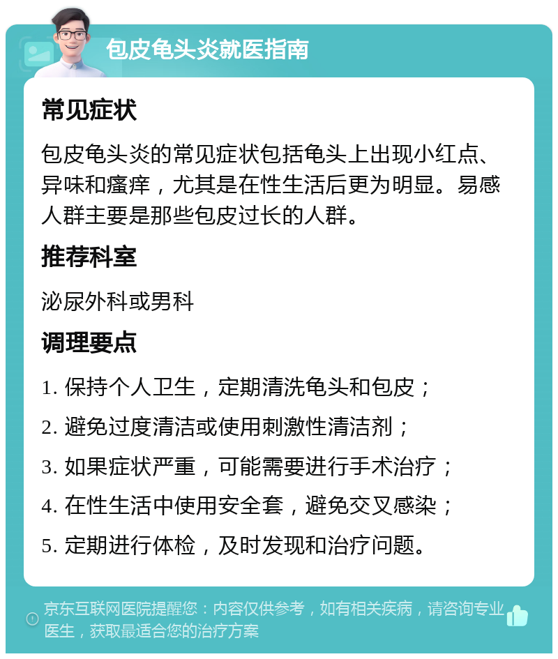 包皮龟头炎就医指南 常见症状 包皮龟头炎的常见症状包括龟头上出现小红点、异味和瘙痒，尤其是在性生活后更为明显。易感人群主要是那些包皮过长的人群。 推荐科室 泌尿外科或男科 调理要点 1. 保持个人卫生，定期清洗龟头和包皮； 2. 避免过度清洁或使用刺激性清洁剂； 3. 如果症状严重，可能需要进行手术治疗； 4. 在性生活中使用安全套，避免交叉感染； 5. 定期进行体检，及时发现和治疗问题。