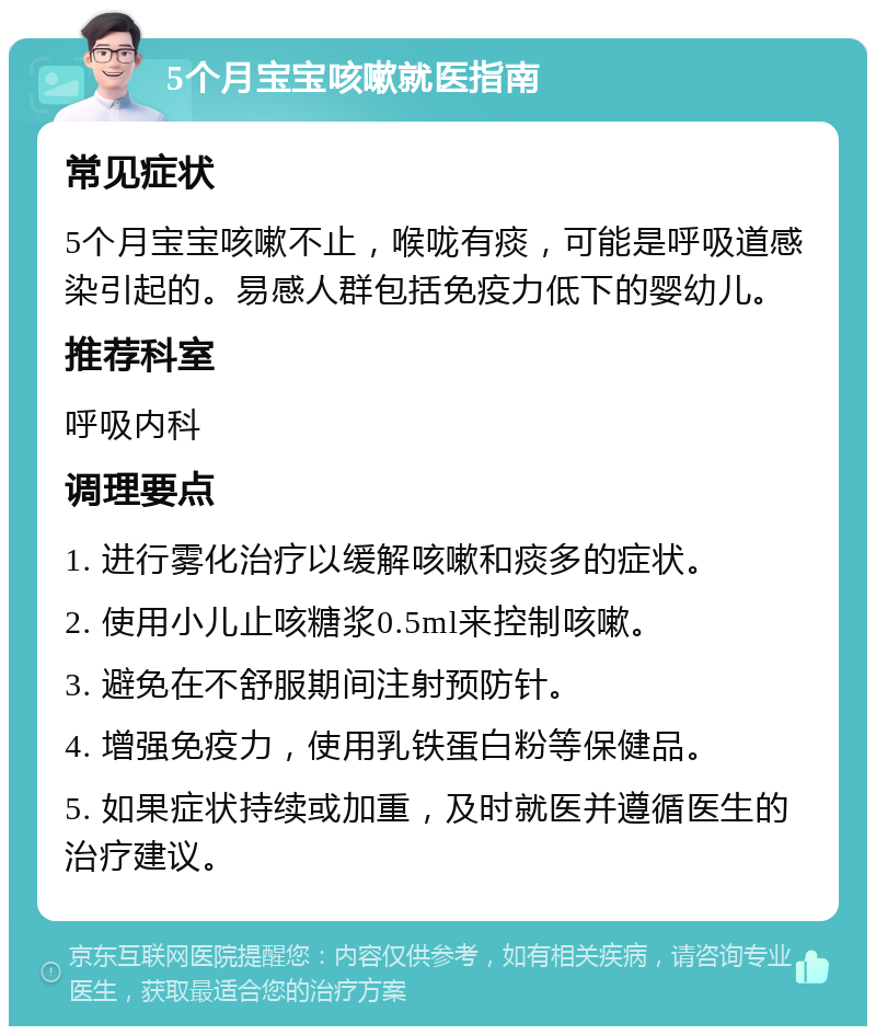 5个月宝宝咳嗽就医指南 常见症状 5个月宝宝咳嗽不止，喉咙有痰，可能是呼吸道感染引起的。易感人群包括免疫力低下的婴幼儿。 推荐科室 呼吸内科 调理要点 1. 进行雾化治疗以缓解咳嗽和痰多的症状。 2. 使用小儿止咳糖浆0.5ml来控制咳嗽。 3. 避免在不舒服期间注射预防针。 4. 增强免疫力，使用乳铁蛋白粉等保健品。 5. 如果症状持续或加重，及时就医并遵循医生的治疗建议。