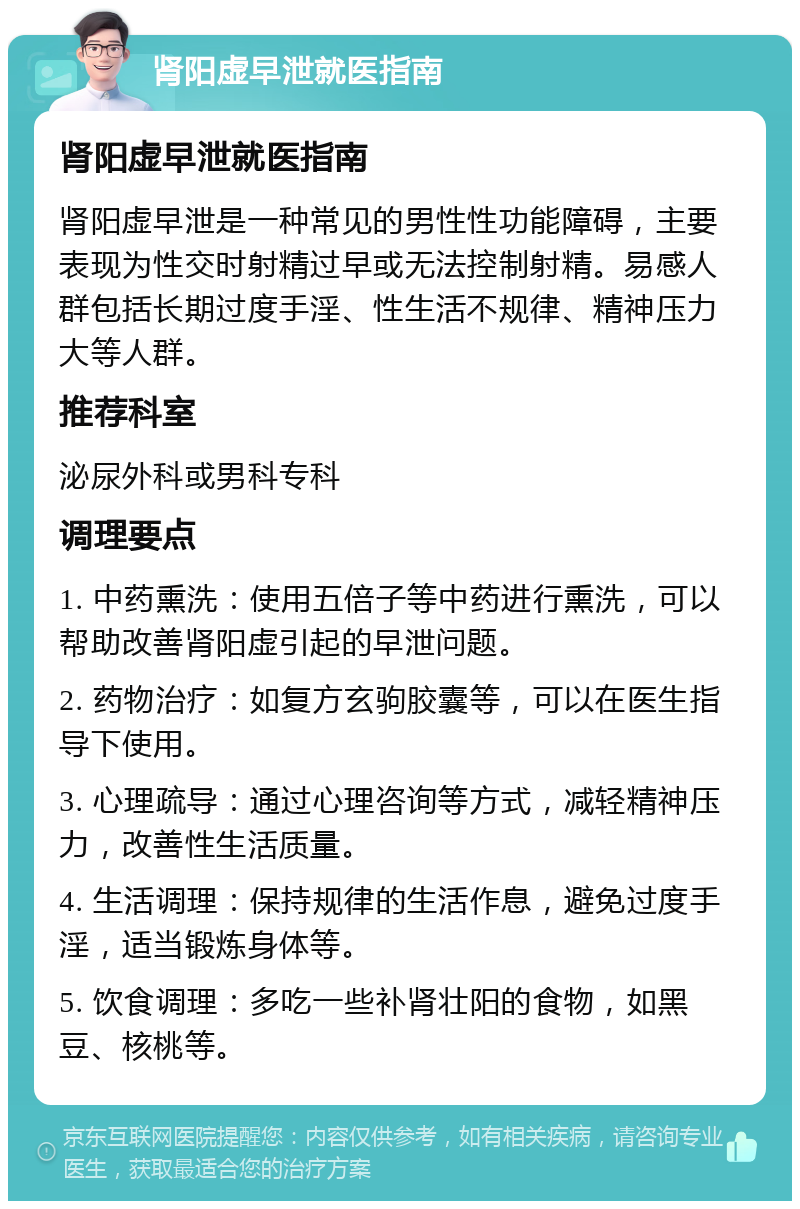 肾阳虚早泄就医指南 肾阳虚早泄就医指南 肾阳虚早泄是一种常见的男性性功能障碍，主要表现为性交时射精过早或无法控制射精。易感人群包括长期过度手淫、性生活不规律、精神压力大等人群。 推荐科室 泌尿外科或男科专科 调理要点 1. 中药熏洗：使用五倍子等中药进行熏洗，可以帮助改善肾阳虚引起的早泄问题。 2. 药物治疗：如复方玄驹胶囊等，可以在医生指导下使用。 3. 心理疏导：通过心理咨询等方式，减轻精神压力，改善性生活质量。 4. 生活调理：保持规律的生活作息，避免过度手淫，适当锻炼身体等。 5. 饮食调理：多吃一些补肾壮阳的食物，如黑豆、核桃等。