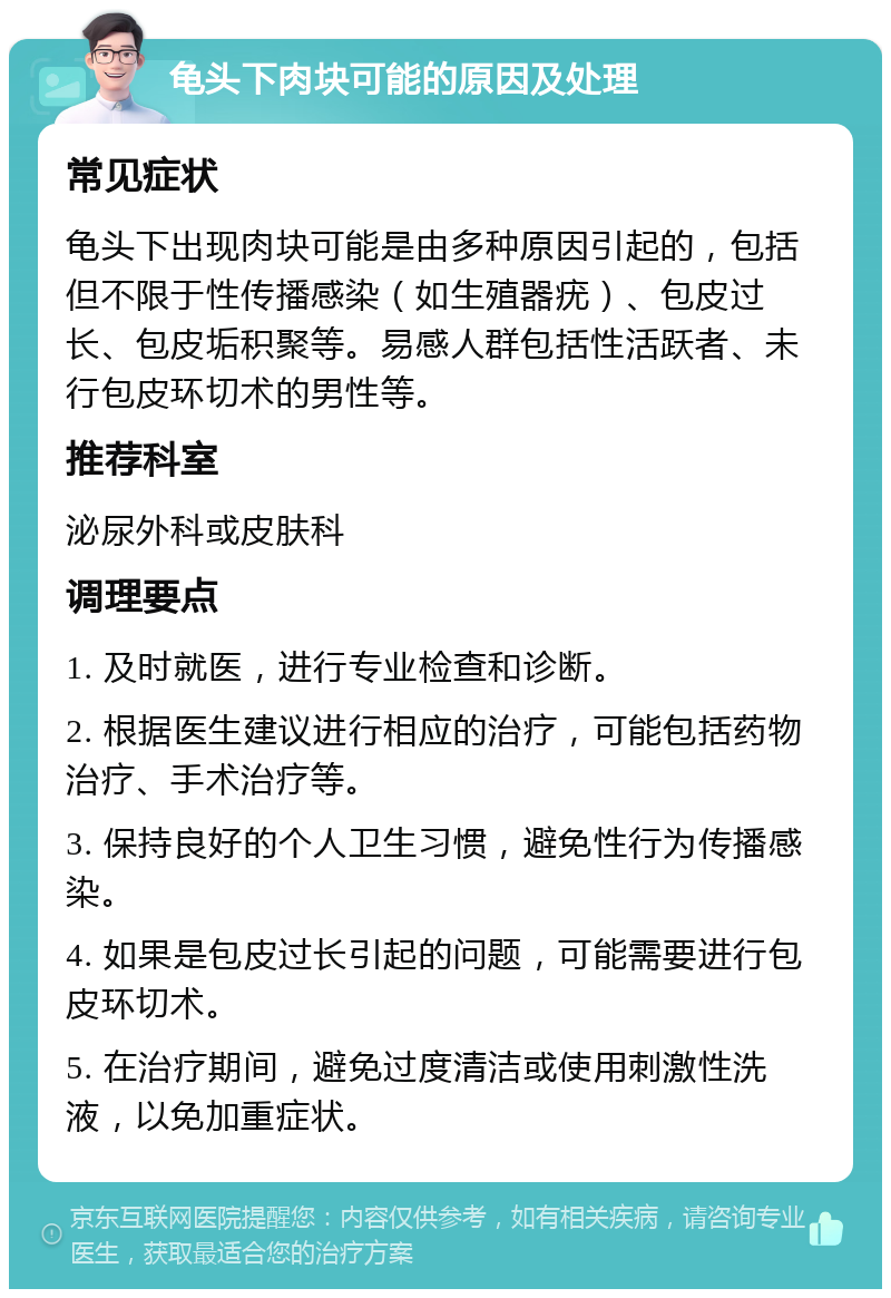 龟头下肉块可能的原因及处理 常见症状 龟头下出现肉块可能是由多种原因引起的，包括但不限于性传播感染（如生殖器疣）、包皮过长、包皮垢积聚等。易感人群包括性活跃者、未行包皮环切术的男性等。 推荐科室 泌尿外科或皮肤科 调理要点 1. 及时就医，进行专业检查和诊断。 2. 根据医生建议进行相应的治疗，可能包括药物治疗、手术治疗等。 3. 保持良好的个人卫生习惯，避免性行为传播感染。 4. 如果是包皮过长引起的问题，可能需要进行包皮环切术。 5. 在治疗期间，避免过度清洁或使用刺激性洗液，以免加重症状。