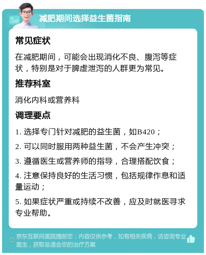 减肥期间选择益生菌指南 常见症状 在减肥期间，可能会出现消化不良、腹泻等症状，特别是对于脾虚泄泻的人群更为常见。 推荐科室 消化内科或营养科 调理要点 1. 选择专门针对减肥的益生菌，如B420； 2. 可以同时服用两种益生菌，不会产生冲突； 3. 遵循医生或营养师的指导，合理搭配饮食； 4. 注意保持良好的生活习惯，包括规律作息和适量运动； 5. 如果症状严重或持续不改善，应及时就医寻求专业帮助。