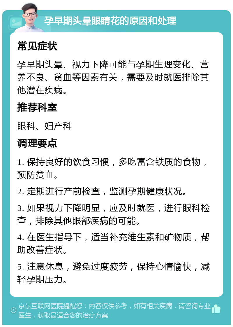 孕早期头晕眼睛花的原因和处理 常见症状 孕早期头晕、视力下降可能与孕期生理变化、营养不良、贫血等因素有关，需要及时就医排除其他潜在疾病。 推荐科室 眼科、妇产科 调理要点 1. 保持良好的饮食习惯，多吃富含铁质的食物，预防贫血。 2. 定期进行产前检查，监测孕期健康状况。 3. 如果视力下降明显，应及时就医，进行眼科检查，排除其他眼部疾病的可能。 4. 在医生指导下，适当补充维生素和矿物质，帮助改善症状。 5. 注意休息，避免过度疲劳，保持心情愉快，减轻孕期压力。