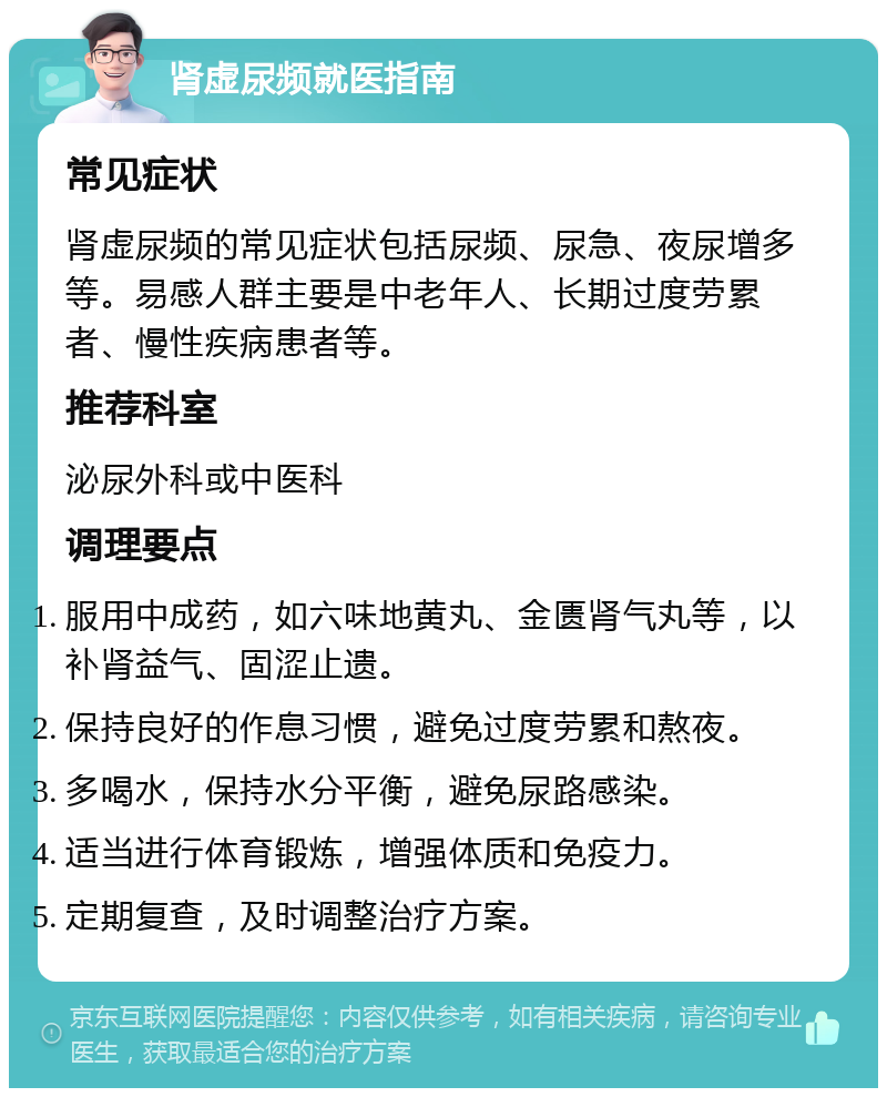 肾虚尿频就医指南 常见症状 肾虚尿频的常见症状包括尿频、尿急、夜尿增多等。易感人群主要是中老年人、长期过度劳累者、慢性疾病患者等。 推荐科室 泌尿外科或中医科 调理要点 服用中成药，如六味地黄丸、金匮肾气丸等，以补肾益气、固涩止遗。 保持良好的作息习惯，避免过度劳累和熬夜。 多喝水，保持水分平衡，避免尿路感染。 适当进行体育锻炼，增强体质和免疫力。 定期复查，及时调整治疗方案。