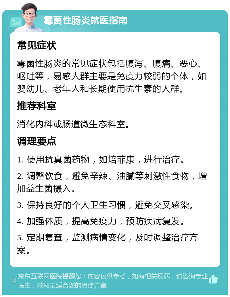 霉菌性肠炎就医指南 常见症状 霉菌性肠炎的常见症状包括腹泻、腹痛、恶心、呕吐等，易感人群主要是免疫力较弱的个体，如婴幼儿、老年人和长期使用抗生素的人群。 推荐科室 消化内科或肠道微生态科室。 调理要点 1. 使用抗真菌药物，如培菲康，进行治疗。 2. 调整饮食，避免辛辣、油腻等刺激性食物，增加益生菌摄入。 3. 保持良好的个人卫生习惯，避免交叉感染。 4. 加强体质，提高免疫力，预防疾病复发。 5. 定期复查，监测病情变化，及时调整治疗方案。