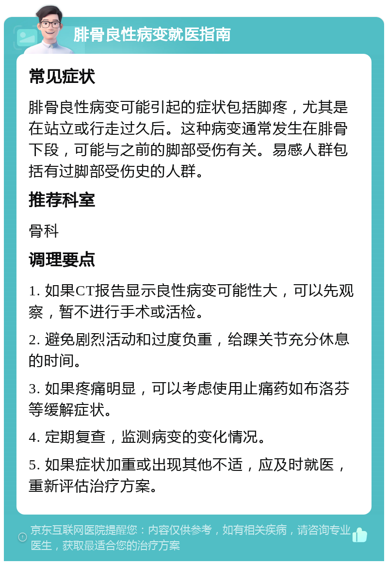 腓骨良性病变就医指南 常见症状 腓骨良性病变可能引起的症状包括脚疼，尤其是在站立或行走过久后。这种病变通常发生在腓骨下段，可能与之前的脚部受伤有关。易感人群包括有过脚部受伤史的人群。 推荐科室 骨科 调理要点 1. 如果CT报告显示良性病变可能性大，可以先观察，暂不进行手术或活检。 2. 避免剧烈活动和过度负重，给踝关节充分休息的时间。 3. 如果疼痛明显，可以考虑使用止痛药如布洛芬等缓解症状。 4. 定期复查，监测病变的变化情况。 5. 如果症状加重或出现其他不适，应及时就医，重新评估治疗方案。