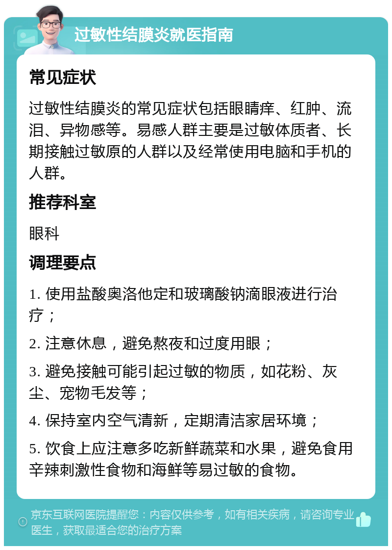 过敏性结膜炎就医指南 常见症状 过敏性结膜炎的常见症状包括眼睛痒、红肿、流泪、异物感等。易感人群主要是过敏体质者、长期接触过敏原的人群以及经常使用电脑和手机的人群。 推荐科室 眼科 调理要点 1. 使用盐酸奥洛他定和玻璃酸钠滴眼液进行治疗； 2. 注意休息，避免熬夜和过度用眼； 3. 避免接触可能引起过敏的物质，如花粉、灰尘、宠物毛发等； 4. 保持室内空气清新，定期清洁家居环境； 5. 饮食上应注意多吃新鲜蔬菜和水果，避免食用辛辣刺激性食物和海鲜等易过敏的食物。