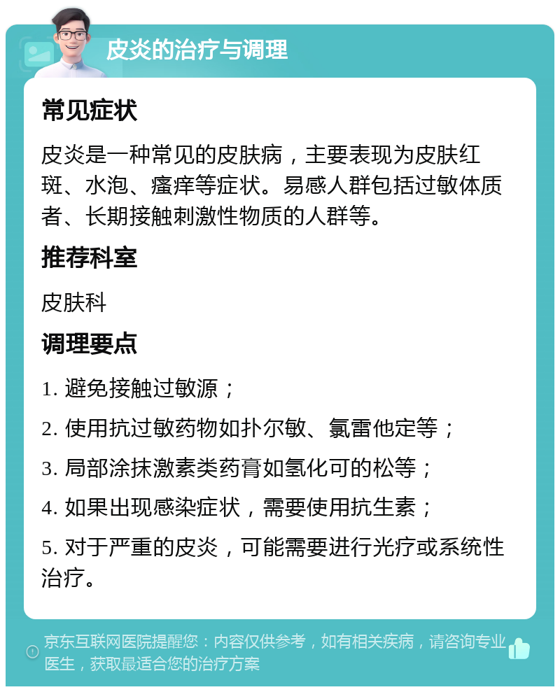 皮炎的治疗与调理 常见症状 皮炎是一种常见的皮肤病，主要表现为皮肤红斑、水泡、瘙痒等症状。易感人群包括过敏体质者、长期接触刺激性物质的人群等。 推荐科室 皮肤科 调理要点 1. 避免接触过敏源； 2. 使用抗过敏药物如扑尔敏、氯雷他定等； 3. 局部涂抹激素类药膏如氢化可的松等； 4. 如果出现感染症状，需要使用抗生素； 5. 对于严重的皮炎，可能需要进行光疗或系统性治疗。