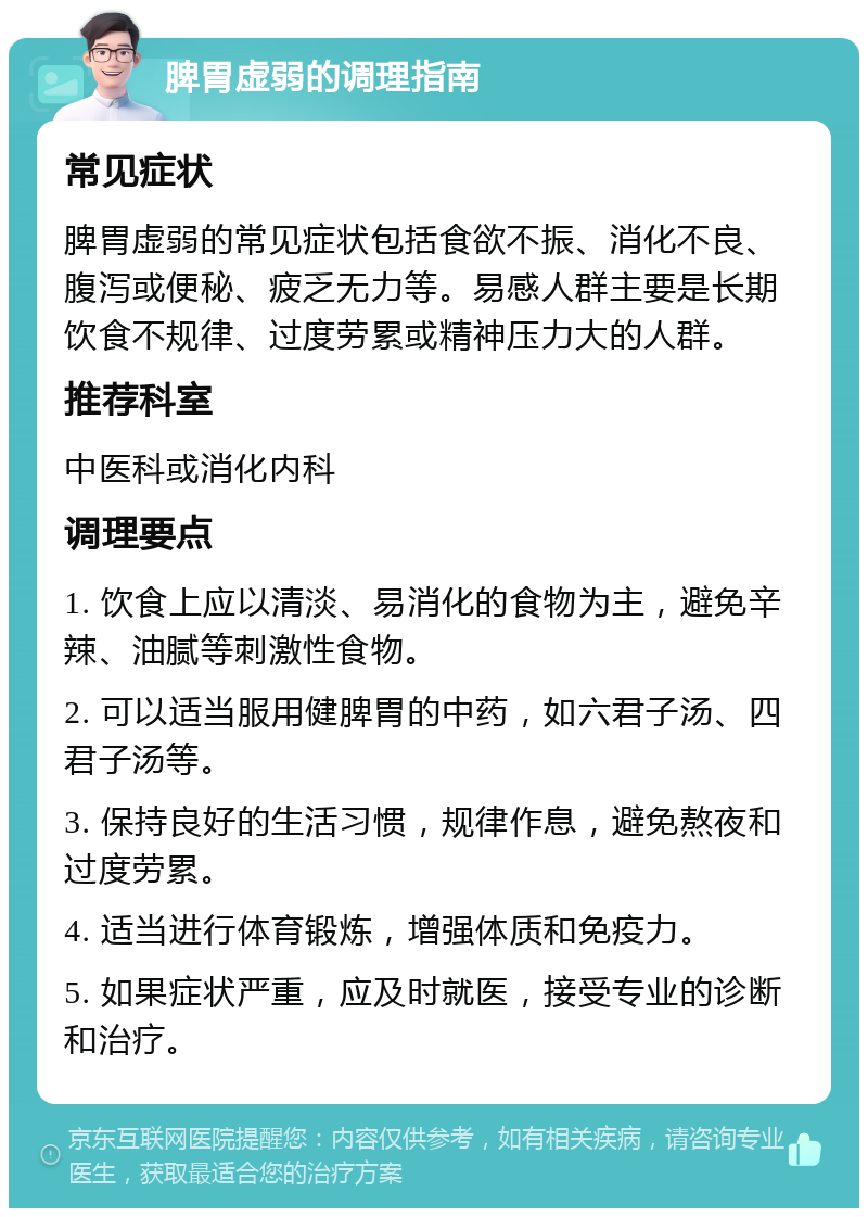 脾胃虚弱的调理指南 常见症状 脾胃虚弱的常见症状包括食欲不振、消化不良、腹泻或便秘、疲乏无力等。易感人群主要是长期饮食不规律、过度劳累或精神压力大的人群。 推荐科室 中医科或消化内科 调理要点 1. 饮食上应以清淡、易消化的食物为主，避免辛辣、油腻等刺激性食物。 2. 可以适当服用健脾胃的中药，如六君子汤、四君子汤等。 3. 保持良好的生活习惯，规律作息，避免熬夜和过度劳累。 4. 适当进行体育锻炼，增强体质和免疫力。 5. 如果症状严重，应及时就医，接受专业的诊断和治疗。