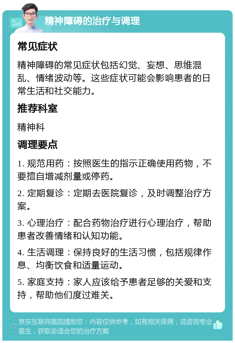 精神障碍的治疗与调理 常见症状 精神障碍的常见症状包括幻觉、妄想、思维混乱、情绪波动等。这些症状可能会影响患者的日常生活和社交能力。 推荐科室 精神科 调理要点 1. 规范用药：按照医生的指示正确使用药物，不要擅自增减剂量或停药。 2. 定期复诊：定期去医院复诊，及时调整治疗方案。 3. 心理治疗：配合药物治疗进行心理治疗，帮助患者改善情绪和认知功能。 4. 生活调理：保持良好的生活习惯，包括规律作息、均衡饮食和适量运动。 5. 家庭支持：家人应该给予患者足够的关爱和支持，帮助他们度过难关。