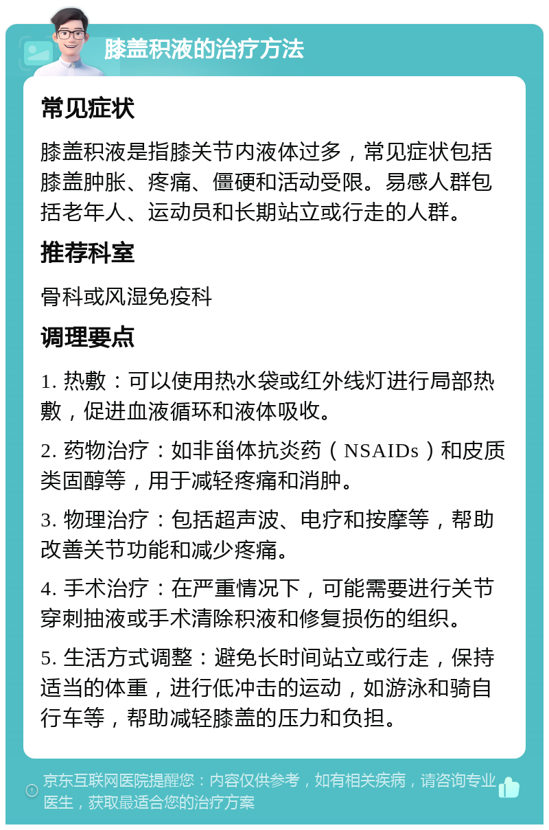 膝盖积液的治疗方法 常见症状 膝盖积液是指膝关节内液体过多，常见症状包括膝盖肿胀、疼痛、僵硬和活动受限。易感人群包括老年人、运动员和长期站立或行走的人群。 推荐科室 骨科或风湿免疫科 调理要点 1. 热敷：可以使用热水袋或红外线灯进行局部热敷，促进血液循环和液体吸收。 2. 药物治疗：如非甾体抗炎药（NSAIDs）和皮质类固醇等，用于减轻疼痛和消肿。 3. 物理治疗：包括超声波、电疗和按摩等，帮助改善关节功能和减少疼痛。 4. 手术治疗：在严重情况下，可能需要进行关节穿刺抽液或手术清除积液和修复损伤的组织。 5. 生活方式调整：避免长时间站立或行走，保持适当的体重，进行低冲击的运动，如游泳和骑自行车等，帮助减轻膝盖的压力和负担。