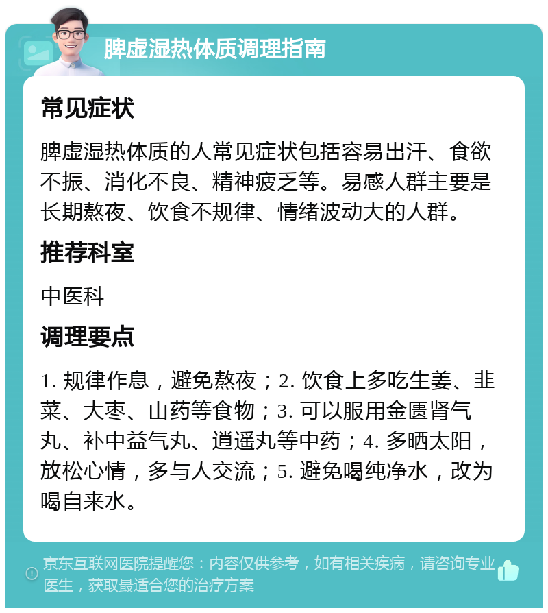 脾虚湿热体质调理指南 常见症状 脾虚湿热体质的人常见症状包括容易出汗、食欲不振、消化不良、精神疲乏等。易感人群主要是长期熬夜、饮食不规律、情绪波动大的人群。 推荐科室 中医科 调理要点 1. 规律作息，避免熬夜；2. 饮食上多吃生姜、韭菜、大枣、山药等食物；3. 可以服用金匮肾气丸、补中益气丸、逍遥丸等中药；4. 多晒太阳，放松心情，多与人交流；5. 避免喝纯净水，改为喝自来水。