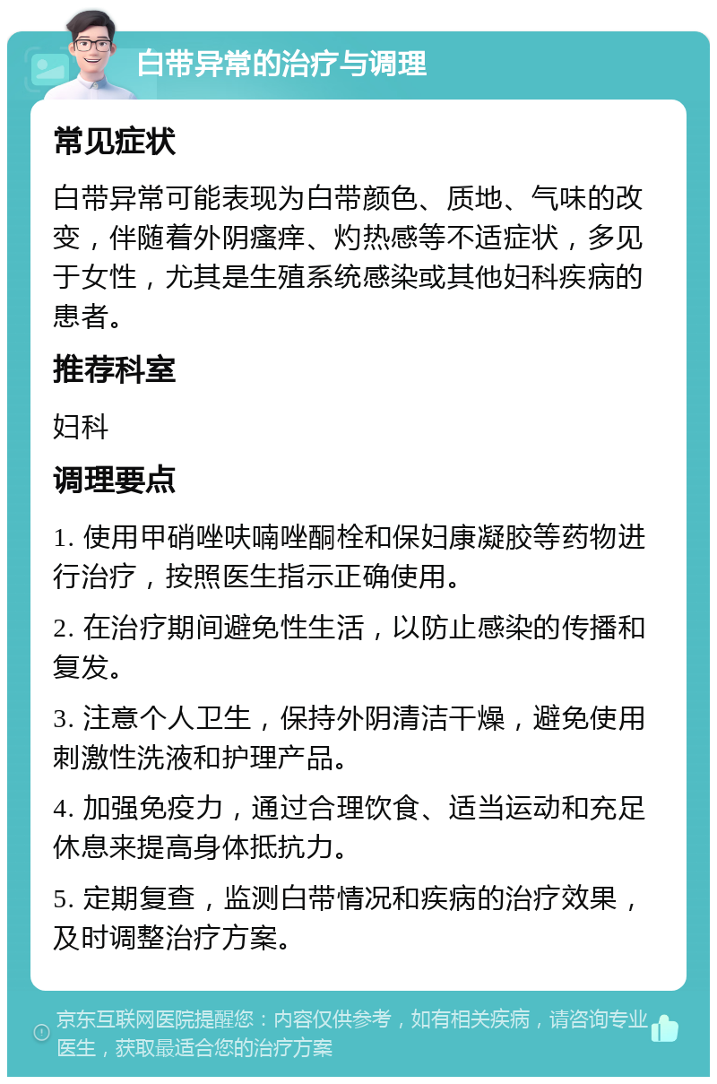 白带异常的治疗与调理 常见症状 白带异常可能表现为白带颜色、质地、气味的改变，伴随着外阴瘙痒、灼热感等不适症状，多见于女性，尤其是生殖系统感染或其他妇科疾病的患者。 推荐科室 妇科 调理要点 1. 使用甲硝唑呋喃唑酮栓和保妇康凝胶等药物进行治疗，按照医生指示正确使用。 2. 在治疗期间避免性生活，以防止感染的传播和复发。 3. 注意个人卫生，保持外阴清洁干燥，避免使用刺激性洗液和护理产品。 4. 加强免疫力，通过合理饮食、适当运动和充足休息来提高身体抵抗力。 5. 定期复查，监测白带情况和疾病的治疗效果，及时调整治疗方案。