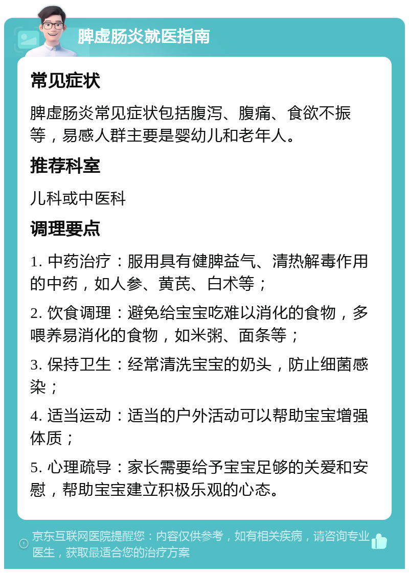 脾虚肠炎就医指南 常见症状 脾虚肠炎常见症状包括腹泻、腹痛、食欲不振等，易感人群主要是婴幼儿和老年人。 推荐科室 儿科或中医科 调理要点 1. 中药治疗：服用具有健脾益气、清热解毒作用的中药，如人参、黄芪、白术等； 2. 饮食调理：避免给宝宝吃难以消化的食物，多喂养易消化的食物，如米粥、面条等； 3. 保持卫生：经常清洗宝宝的奶头，防止细菌感染； 4. 适当运动：适当的户外活动可以帮助宝宝增强体质； 5. 心理疏导：家长需要给予宝宝足够的关爱和安慰，帮助宝宝建立积极乐观的心态。