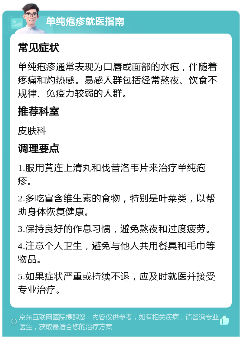 单纯疱疹就医指南 常见症状 单纯疱疹通常表现为口唇或面部的水疱，伴随着疼痛和灼热感。易感人群包括经常熬夜、饮食不规律、免疫力较弱的人群。 推荐科室 皮肤科 调理要点 1.服用黄连上清丸和伐昔洛韦片来治疗单纯疱疹。 2.多吃富含维生素的食物，特别是叶菜类，以帮助身体恢复健康。 3.保持良好的作息习惯，避免熬夜和过度疲劳。 4.注意个人卫生，避免与他人共用餐具和毛巾等物品。 5.如果症状严重或持续不退，应及时就医并接受专业治疗。