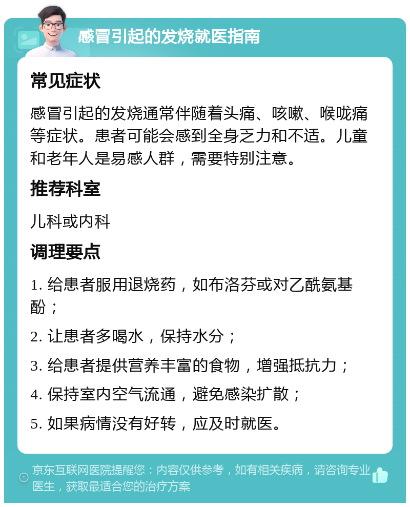 感冒引起的发烧就医指南 常见症状 感冒引起的发烧通常伴随着头痛、咳嗽、喉咙痛等症状。患者可能会感到全身乏力和不适。儿童和老年人是易感人群，需要特别注意。 推荐科室 儿科或内科 调理要点 1. 给患者服用退烧药，如布洛芬或对乙酰氨基酚； 2. 让患者多喝水，保持水分； 3. 给患者提供营养丰富的食物，增强抵抗力； 4. 保持室内空气流通，避免感染扩散； 5. 如果病情没有好转，应及时就医。