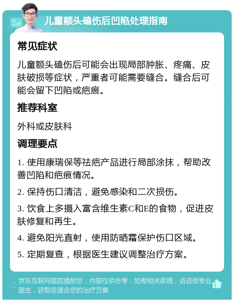 儿童额头磕伤后凹陷处理指南 常见症状 儿童额头磕伤后可能会出现局部肿胀、疼痛、皮肤破损等症状，严重者可能需要缝合。缝合后可能会留下凹陷或疤痕。 推荐科室 外科或皮肤科 调理要点 1. 使用康瑞保等祛疤产品进行局部涂抹，帮助改善凹陷和疤痕情况。 2. 保持伤口清洁，避免感染和二次损伤。 3. 饮食上多摄入富含维生素C和E的食物，促进皮肤修复和再生。 4. 避免阳光直射，使用防晒霜保护伤口区域。 5. 定期复查，根据医生建议调整治疗方案。