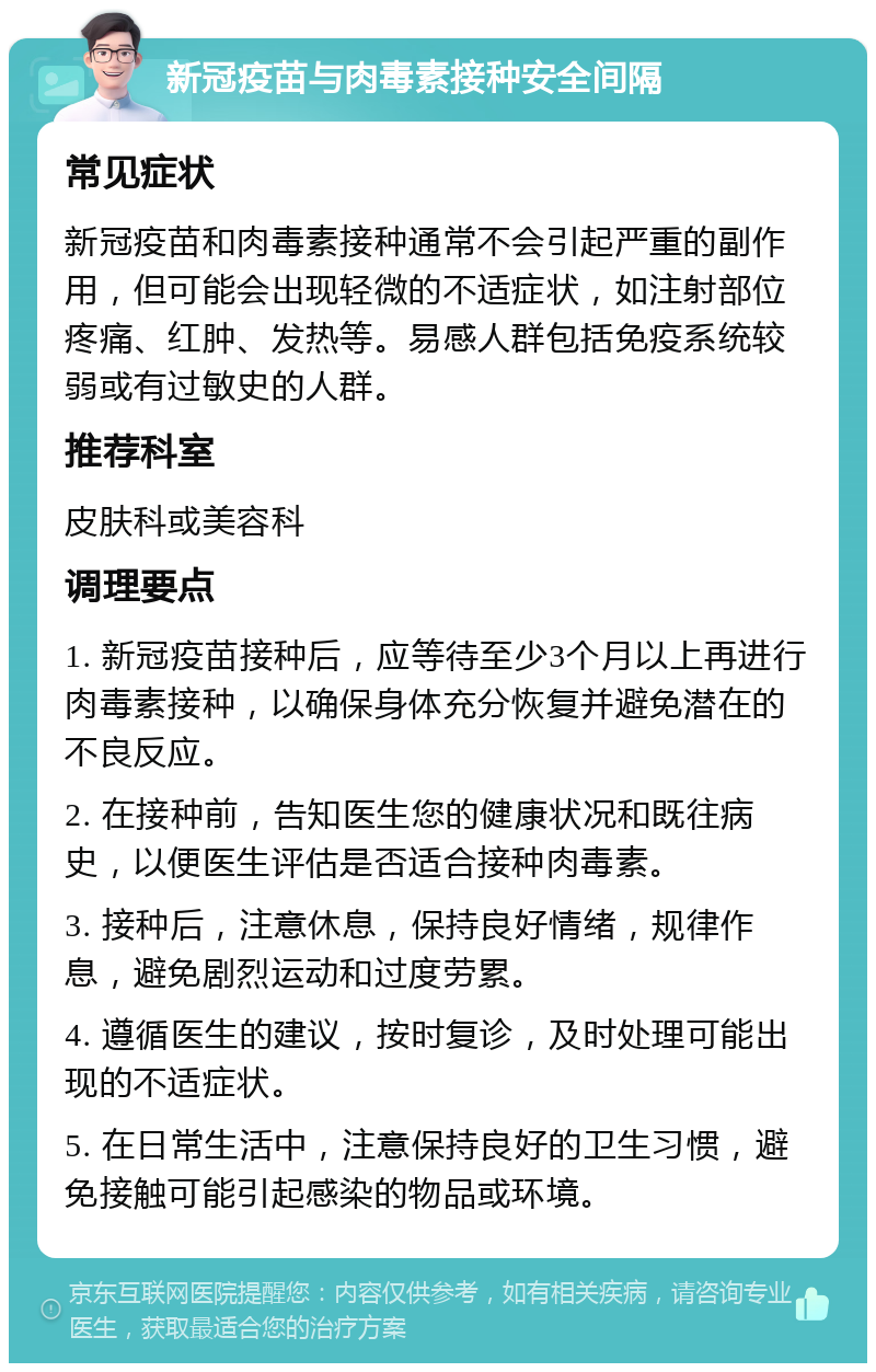 新冠疫苗与肉毒素接种安全间隔 常见症状 新冠疫苗和肉毒素接种通常不会引起严重的副作用，但可能会出现轻微的不适症状，如注射部位疼痛、红肿、发热等。易感人群包括免疫系统较弱或有过敏史的人群。 推荐科室 皮肤科或美容科 调理要点 1. 新冠疫苗接种后，应等待至少3个月以上再进行肉毒素接种，以确保身体充分恢复并避免潜在的不良反应。 2. 在接种前，告知医生您的健康状况和既往病史，以便医生评估是否适合接种肉毒素。 3. 接种后，注意休息，保持良好情绪，规律作息，避免剧烈运动和过度劳累。 4. 遵循医生的建议，按时复诊，及时处理可能出现的不适症状。 5. 在日常生活中，注意保持良好的卫生习惯，避免接触可能引起感染的物品或环境。