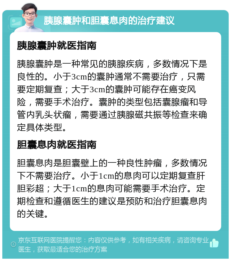 胰腺囊肿和胆囊息肉的治疗建议 胰腺囊肿就医指南 胰腺囊肿是一种常见的胰腺疾病，多数情况下是良性的。小于3cm的囊肿通常不需要治疗，只需要定期复查；大于3cm的囊肿可能存在癌变风险，需要手术治疗。囊肿的类型包括囊腺瘤和导管内乳头状瘤，需要通过胰腺磁共振等检查来确定具体类型。 胆囊息肉就医指南 胆囊息肉是胆囊壁上的一种良性肿瘤，多数情况下不需要治疗。小于1cm的息肉可以定期复查肝胆彩超；大于1cm的息肉可能需要手术治疗。定期检查和遵循医生的建议是预防和治疗胆囊息肉的关键。