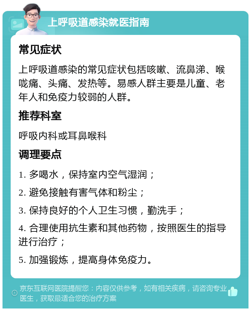 上呼吸道感染就医指南 常见症状 上呼吸道感染的常见症状包括咳嗽、流鼻涕、喉咙痛、头痛、发热等。易感人群主要是儿童、老年人和免疫力较弱的人群。 推荐科室 呼吸内科或耳鼻喉科 调理要点 1. 多喝水，保持室内空气湿润； 2. 避免接触有害气体和粉尘； 3. 保持良好的个人卫生习惯，勤洗手； 4. 合理使用抗生素和其他药物，按照医生的指导进行治疗； 5. 加强锻炼，提高身体免疫力。