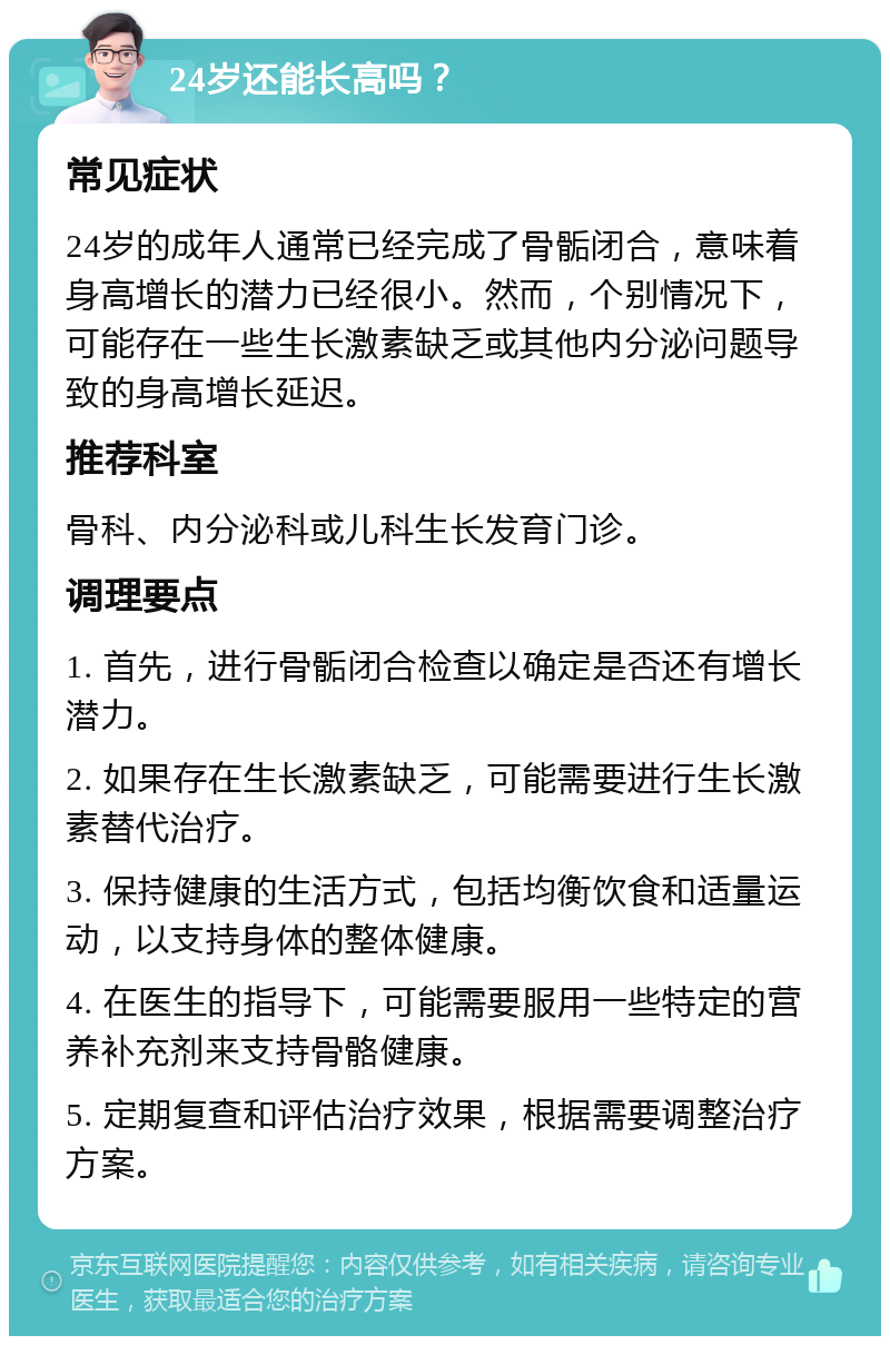 24岁还能长高吗？ 常见症状 24岁的成年人通常已经完成了骨骺闭合，意味着身高增长的潜力已经很小。然而，个别情况下，可能存在一些生长激素缺乏或其他内分泌问题导致的身高增长延迟。 推荐科室 骨科、内分泌科或儿科生长发育门诊。 调理要点 1. 首先，进行骨骺闭合检查以确定是否还有增长潜力。 2. 如果存在生长激素缺乏，可能需要进行生长激素替代治疗。 3. 保持健康的生活方式，包括均衡饮食和适量运动，以支持身体的整体健康。 4. 在医生的指导下，可能需要服用一些特定的营养补充剂来支持骨骼健康。 5. 定期复查和评估治疗效果，根据需要调整治疗方案。