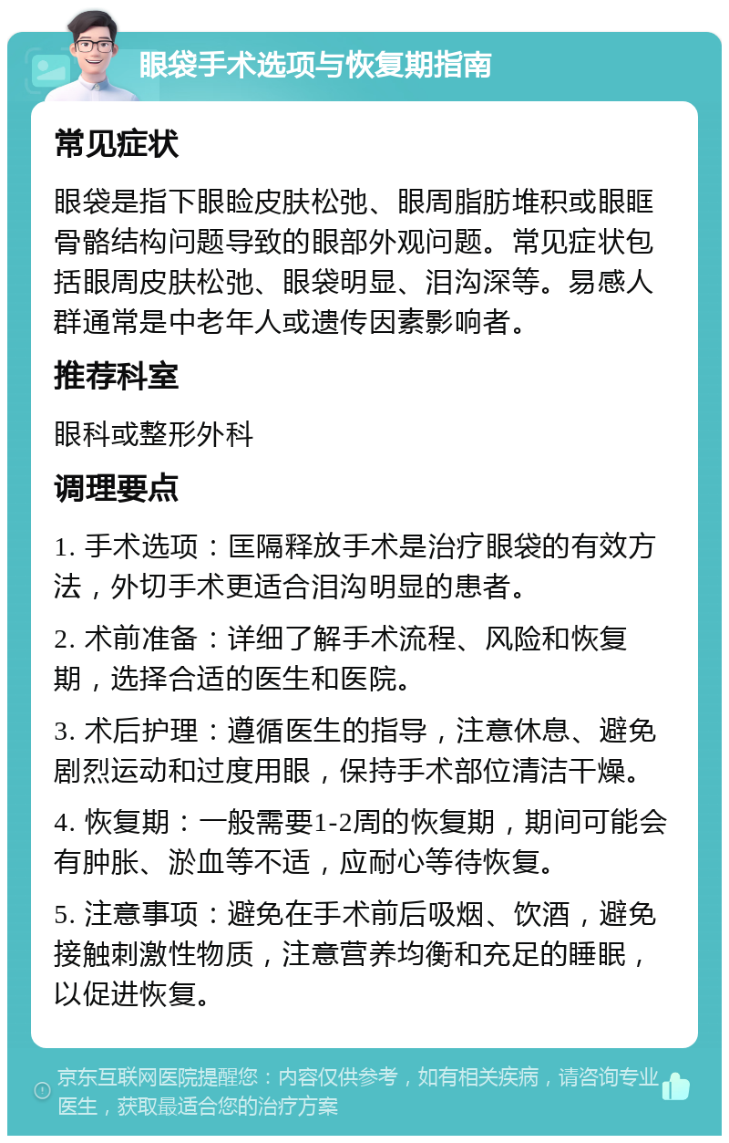 眼袋手术选项与恢复期指南 常见症状 眼袋是指下眼睑皮肤松弛、眼周脂肪堆积或眼眶骨骼结构问题导致的眼部外观问题。常见症状包括眼周皮肤松弛、眼袋明显、泪沟深等。易感人群通常是中老年人或遗传因素影响者。 推荐科室 眼科或整形外科 调理要点 1. 手术选项：匡隔释放手术是治疗眼袋的有效方法，外切手术更适合泪沟明显的患者。 2. 术前准备：详细了解手术流程、风险和恢复期，选择合适的医生和医院。 3. 术后护理：遵循医生的指导，注意休息、避免剧烈运动和过度用眼，保持手术部位清洁干燥。 4. 恢复期：一般需要1-2周的恢复期，期间可能会有肿胀、淤血等不适，应耐心等待恢复。 5. 注意事项：避免在手术前后吸烟、饮酒，避免接触刺激性物质，注意营养均衡和充足的睡眠，以促进恢复。