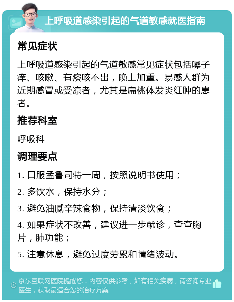 上呼吸道感染引起的气道敏感就医指南 常见症状 上呼吸道感染引起的气道敏感常见症状包括嗓子痒、咳嗽、有痰咳不出，晚上加重。易感人群为近期感冒或受凉者，尤其是扁桃体发炎红肿的患者。 推荐科室 呼吸科 调理要点 1. 口服孟鲁司特一周，按照说明书使用； 2. 多饮水，保持水分； 3. 避免油腻辛辣食物，保持清淡饮食； 4. 如果症状不改善，建议进一步就诊，查查胸片，肺功能； 5. 注意休息，避免过度劳累和情绪波动。