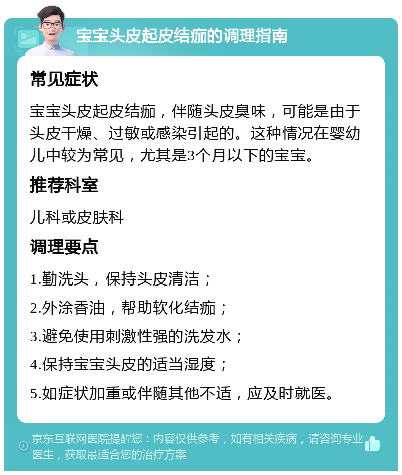 宝宝头皮起皮结痂的调理指南 常见症状 宝宝头皮起皮结痂，伴随头皮臭味，可能是由于头皮干燥、过敏或感染引起的。这种情况在婴幼儿中较为常见，尤其是3个月以下的宝宝。 推荐科室 儿科或皮肤科 调理要点 1.勤洗头，保持头皮清洁； 2.外涂香油，帮助软化结痂； 3.避免使用刺激性强的洗发水； 4.保持宝宝头皮的适当湿度； 5.如症状加重或伴随其他不适，应及时就医。