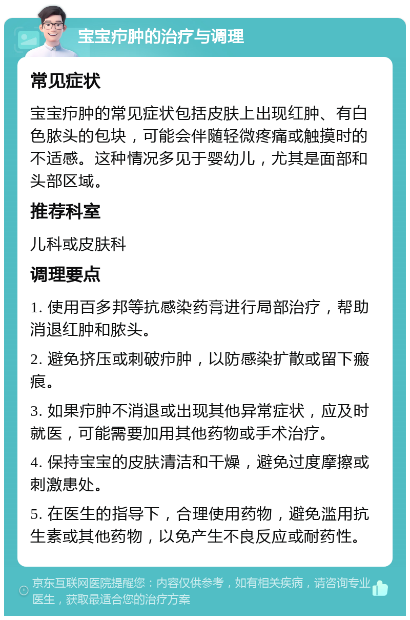 宝宝疖肿的治疗与调理 常见症状 宝宝疖肿的常见症状包括皮肤上出现红肿、有白色脓头的包块，可能会伴随轻微疼痛或触摸时的不适感。这种情况多见于婴幼儿，尤其是面部和头部区域。 推荐科室 儿科或皮肤科 调理要点 1. 使用百多邦等抗感染药膏进行局部治疗，帮助消退红肿和脓头。 2. 避免挤压或刺破疖肿，以防感染扩散或留下瘢痕。 3. 如果疖肿不消退或出现其他异常症状，应及时就医，可能需要加用其他药物或手术治疗。 4. 保持宝宝的皮肤清洁和干燥，避免过度摩擦或刺激患处。 5. 在医生的指导下，合理使用药物，避免滥用抗生素或其他药物，以免产生不良反应或耐药性。