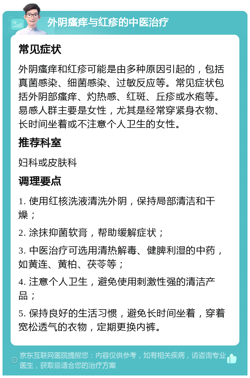 外阴瘙痒与红疹的中医治疗 常见症状 外阴瘙痒和红疹可能是由多种原因引起的，包括真菌感染、细菌感染、过敏反应等。常见症状包括外阴部瘙痒、灼热感、红斑、丘疹或水疱等。易感人群主要是女性，尤其是经常穿紧身衣物、长时间坐着或不注意个人卫生的女性。 推荐科室 妇科或皮肤科 调理要点 1. 使用红核洗液清洗外阴，保持局部清洁和干燥； 2. 涂抹抑菌软膏，帮助缓解症状； 3. 中医治疗可选用清热解毒、健脾利湿的中药，如黄连、黄柏、茯苓等； 4. 注意个人卫生，避免使用刺激性强的清洁产品； 5. 保持良好的生活习惯，避免长时间坐着，穿着宽松透气的衣物，定期更换内裤。