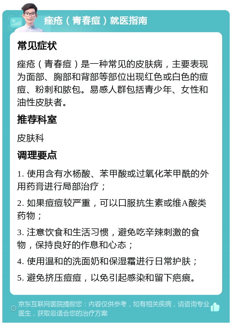 痤疮（青春痘）就医指南 常见症状 痤疮（青春痘）是一种常见的皮肤病，主要表现为面部、胸部和背部等部位出现红色或白色的痘痘、粉刺和脓包。易感人群包括青少年、女性和油性皮肤者。 推荐科室 皮肤科 调理要点 1. 使用含有水杨酸、苯甲酸或过氧化苯甲酰的外用药膏进行局部治疗； 2. 如果痘痘较严重，可以口服抗生素或维A酸类药物； 3. 注意饮食和生活习惯，避免吃辛辣刺激的食物，保持良好的作息和心态； 4. 使用温和的洗面奶和保湿霜进行日常护肤； 5. 避免挤压痘痘，以免引起感染和留下疤痕。