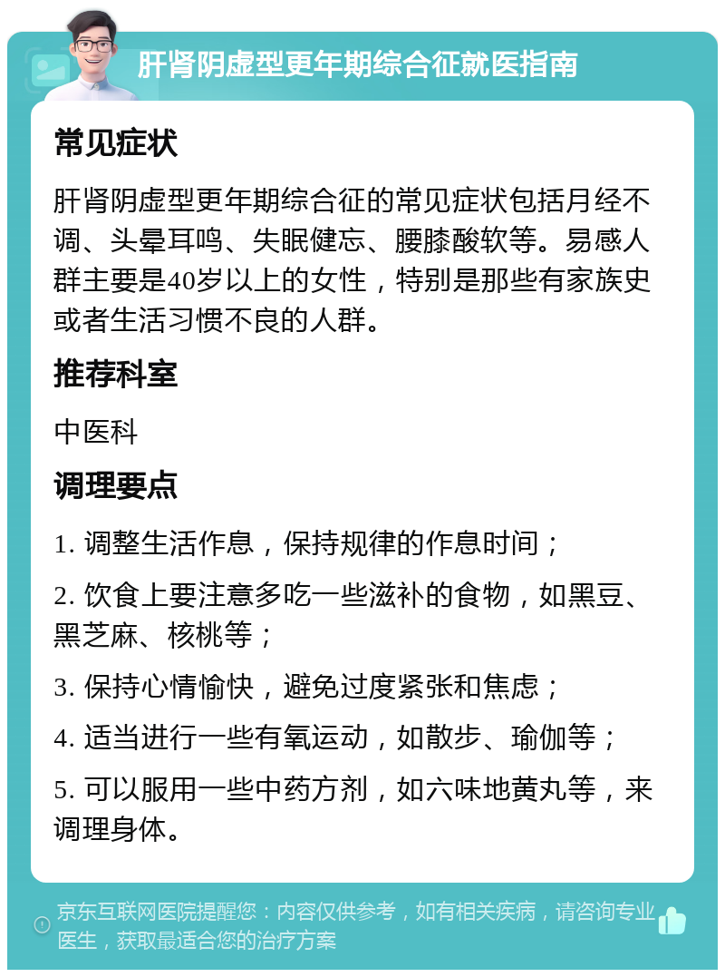 肝肾阴虚型更年期综合征就医指南 常见症状 肝肾阴虚型更年期综合征的常见症状包括月经不调、头晕耳鸣、失眠健忘、腰膝酸软等。易感人群主要是40岁以上的女性，特别是那些有家族史或者生活习惯不良的人群。 推荐科室 中医科 调理要点 1. 调整生活作息，保持规律的作息时间； 2. 饮食上要注意多吃一些滋补的食物，如黑豆、黑芝麻、核桃等； 3. 保持心情愉快，避免过度紧张和焦虑； 4. 适当进行一些有氧运动，如散步、瑜伽等； 5. 可以服用一些中药方剂，如六味地黄丸等，来调理身体。